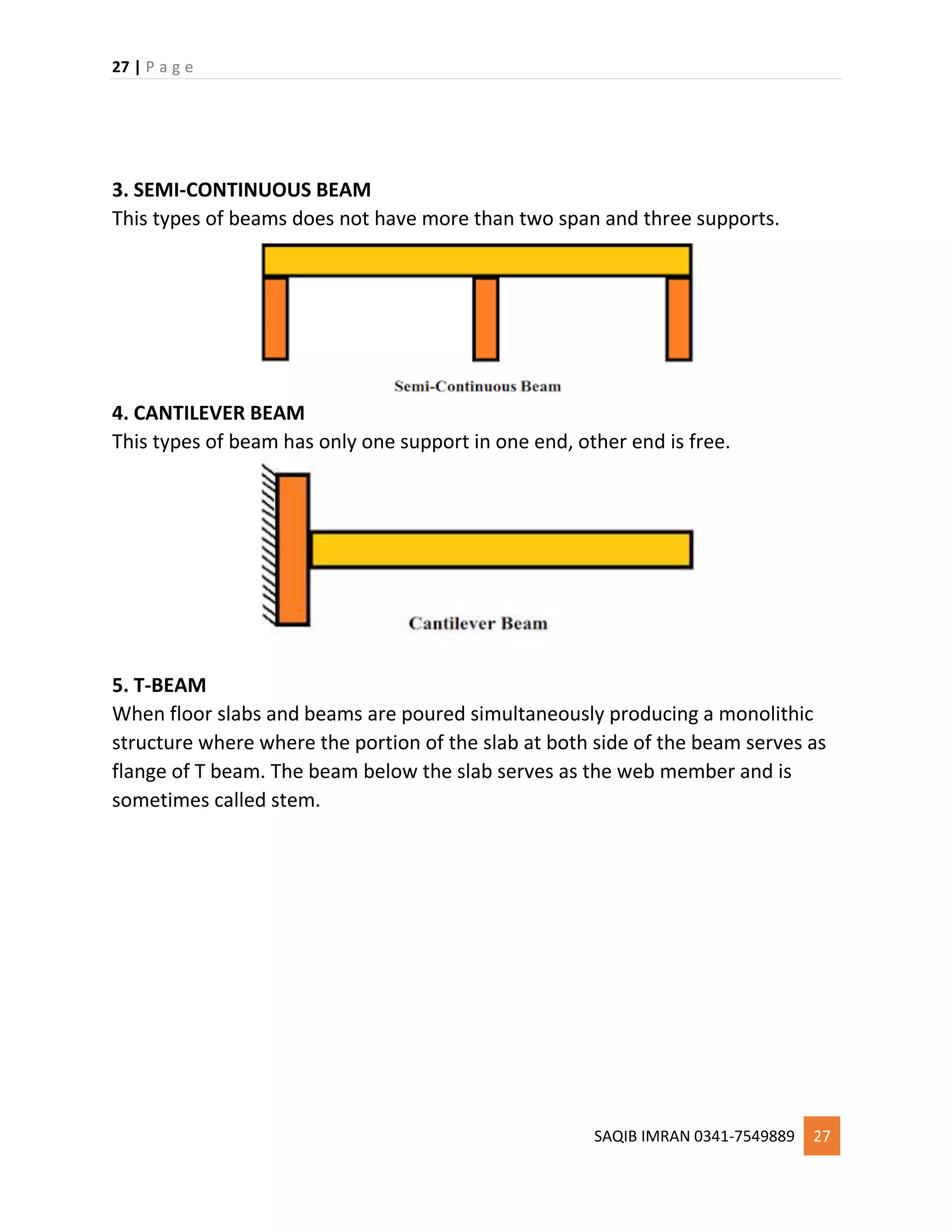 27 | P a g e
SAQIB IMRAN 0341-7549889 27
3. SEMI-CONTINUOUS BEAM
This types of beams does not have more than two span and three supports.
4. CANTILEVER BEAM
This types of beam has only one support in one end, other end is free.
5. T-BEAM
When floor slabs and beams are poured simultaneously producing a monolithic
structure where where the portion of the slab at both side of the beam serves as
flange of T beam. The beam below the slab serves as the web member and is
sometimes called stem.
 