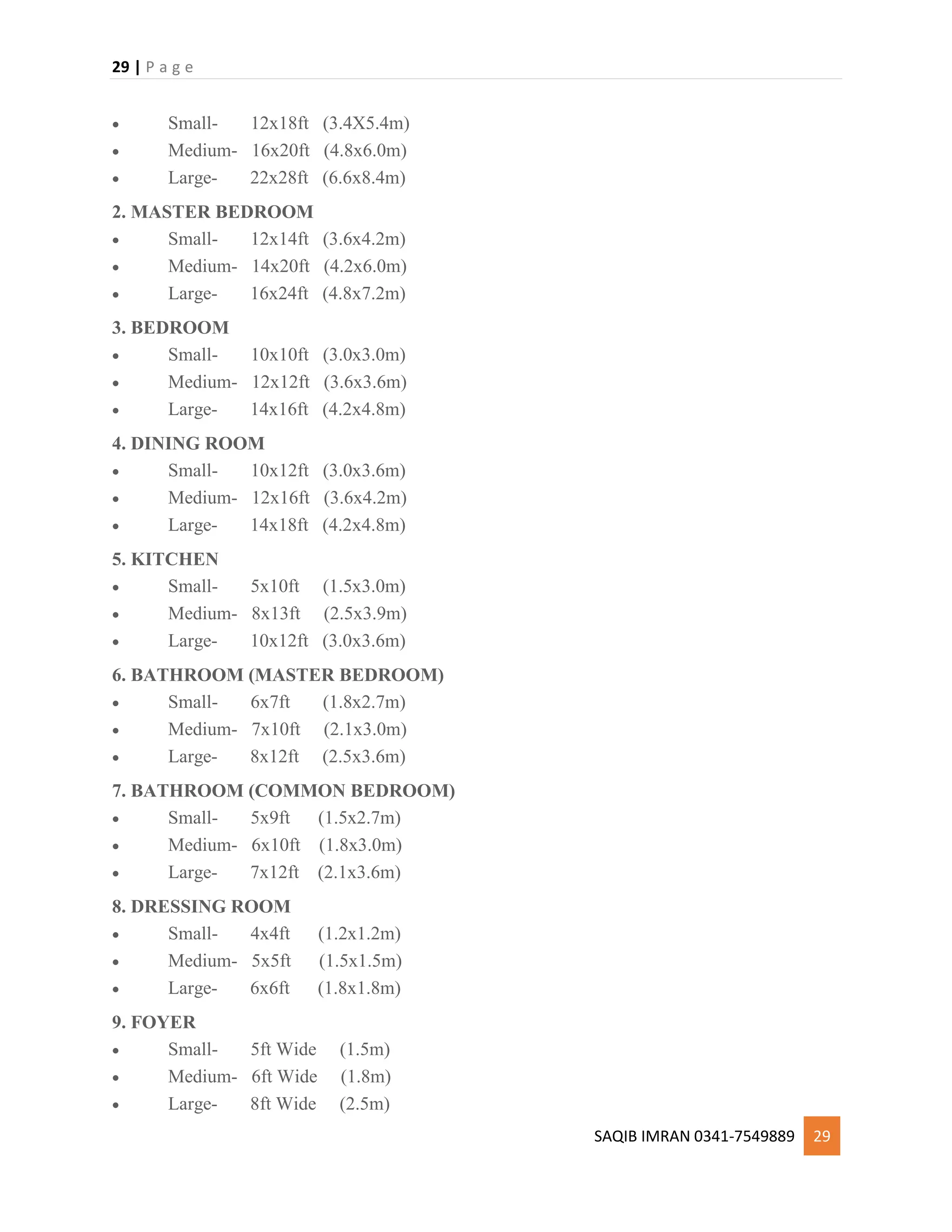 29 | P a g e
SAQIB IMRAN 0341-7549889 29
 Small- 12x18ft (3.4X5.4m)
 Medium- 16x20ft (4.8x6.0m)
 Large- 22x28ft (6.6x8.4m)
2. MASTER BEDROOM
 Small- 12x14ft (3.6x4.2m)
 Medium- 14x20ft (4.2x6.0m)
 Large- 16x24ft (4.8x7.2m)
3. BEDROOM
 Small- 10x10ft (3.0x3.0m)
 Medium- 12x12ft (3.6x3.6m)
 Large- 14x16ft (4.2x4.8m)
4. DINING ROOM
 Small- 10x12ft (3.0x3.6m)
 Medium- 12x16ft (3.6x4.2m)
 Large- 14x18ft (4.2x4.8m)
5. KITCHEN
 Small- 5x10ft (1.5x3.0m)
 Medium- 8x13ft (2.5x3.9m)
 Large- 10x12ft (3.0x3.6m)
6. BATHROOM (MASTER BEDROOM)
 Small- 6x7ft (1.8x2.7m)
 Medium- 7x10ft (2.1x3.0m)
 Large- 8x12ft (2.5x3.6m)
7. BATHROOM (COMMON BEDROOM)
 Small- 5x9ft (1.5x2.7m)
 Medium- 6x10ft (1.8x3.0m)
 Large- 7x12ft (2.1x3.6m)
8. DRESSING ROOM
 Small- 4x4ft (1.2x1.2m)
 Medium- 5x5ft (1.5x1.5m)
 Large- 6x6ft (1.8x1.8m)
9. FOYER
 Small- 5ft Wide (1.5m)
 Medium- 6ft Wide (1.8m)
 Large- 8ft Wide (2.5m)
 