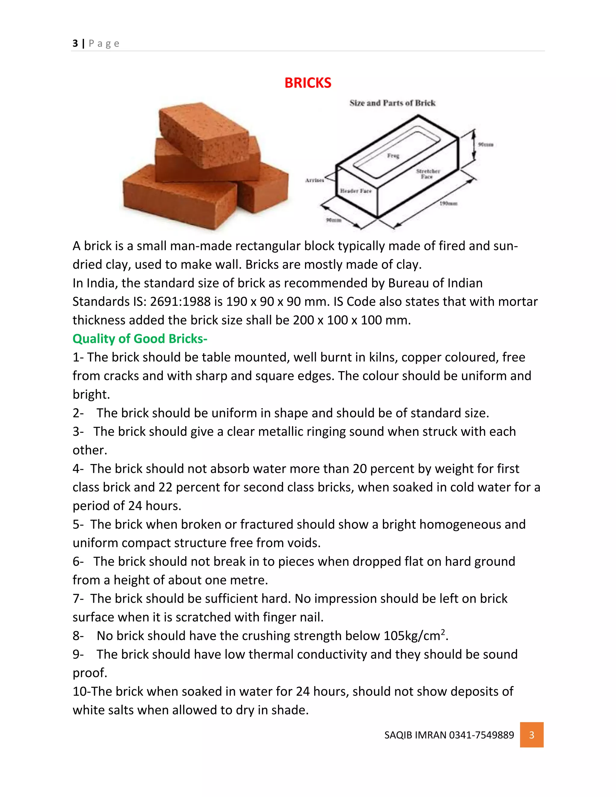 3 | P a g e
SAQIB IMRAN 0341-7549889 3
BRICKS
A brick is a small man-made rectangular block typically made of fired and sun-
dried clay, used to make wall. Bricks are mostly made of clay.
In India, the standard size of brick as recommended by Bureau of Indian
Standards IS: 2691:1988 is 190 x 90 x 90 mm. IS Code also states that with mortar
thickness added the brick size shall be 200 x 100 x 100 mm.
Quality of Good Bricks-
1- The brick should be table mounted, well burnt in kilns, copper coloured, free
from cracks and with sharp and square edges. The colour should be uniform and
bright.
2- The brick should be uniform in shape and should be of standard size.
3- The brick should give a clear metallic ringing sound when struck with each
other.
4- The brick should not absorb water more than 20 percent by weight for first
class brick and 22 percent for second class bricks, when soaked in cold water for a
period of 24 hours.
5- The brick when broken or fractured should show a bright homogeneous and
uniform compact structure free from voids.
6- The brick should not break in to pieces when dropped flat on hard ground
from a height of about one metre.
7- The brick should be sufficient hard. No impression should be left on brick
surface when it is scratched with finger nail.
8- No brick should have the crushing strength below 105kg/cm2
.
9- The brick should have low thermal conductivity and they should be sound
proof.
10-The brick when soaked in water for 24 hours, should not show deposits of
white salts when allowed to dry in shade.
 