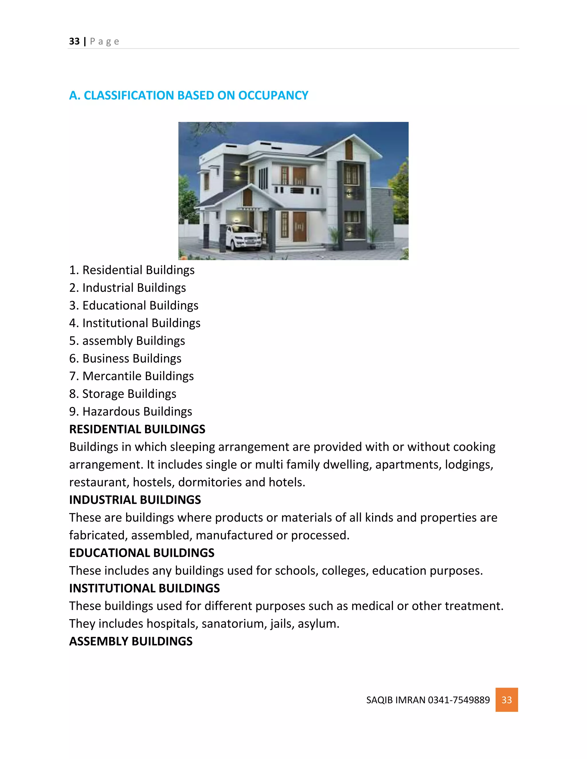 33 | P a g e
SAQIB IMRAN 0341-7549889 33
A. CLASSIFICATION BASED ON OCCUPANCY
1. Residential Buildings
2. Industrial Buildings
3. Educational Buildings
4. Institutional Buildings
5. assembly Buildings
6. Business Buildings
7. Mercantile Buildings
8. Storage Buildings
9. Hazardous Buildings
RESIDENTIAL BUILDINGS
Buildings in which sleeping arrangement are provided with or without cooking
arrangement. It includes single or multi family dwelling, apartments, lodgings,
restaurant, hostels, dormitories and hotels.
INDUSTRIAL BUILDINGS
These are buildings where products or materials of all kinds and properties are
fabricated, assembled, manufactured or processed.
EDUCATIONAL BUILDINGS
These includes any buildings used for schools, colleges, education purposes.
INSTITUTIONAL BUILDINGS
These buildings used for different purposes such as medical or other treatment.
They includes hospitals, sanatorium, jails, asylum.
ASSEMBLY BUILDINGS
 