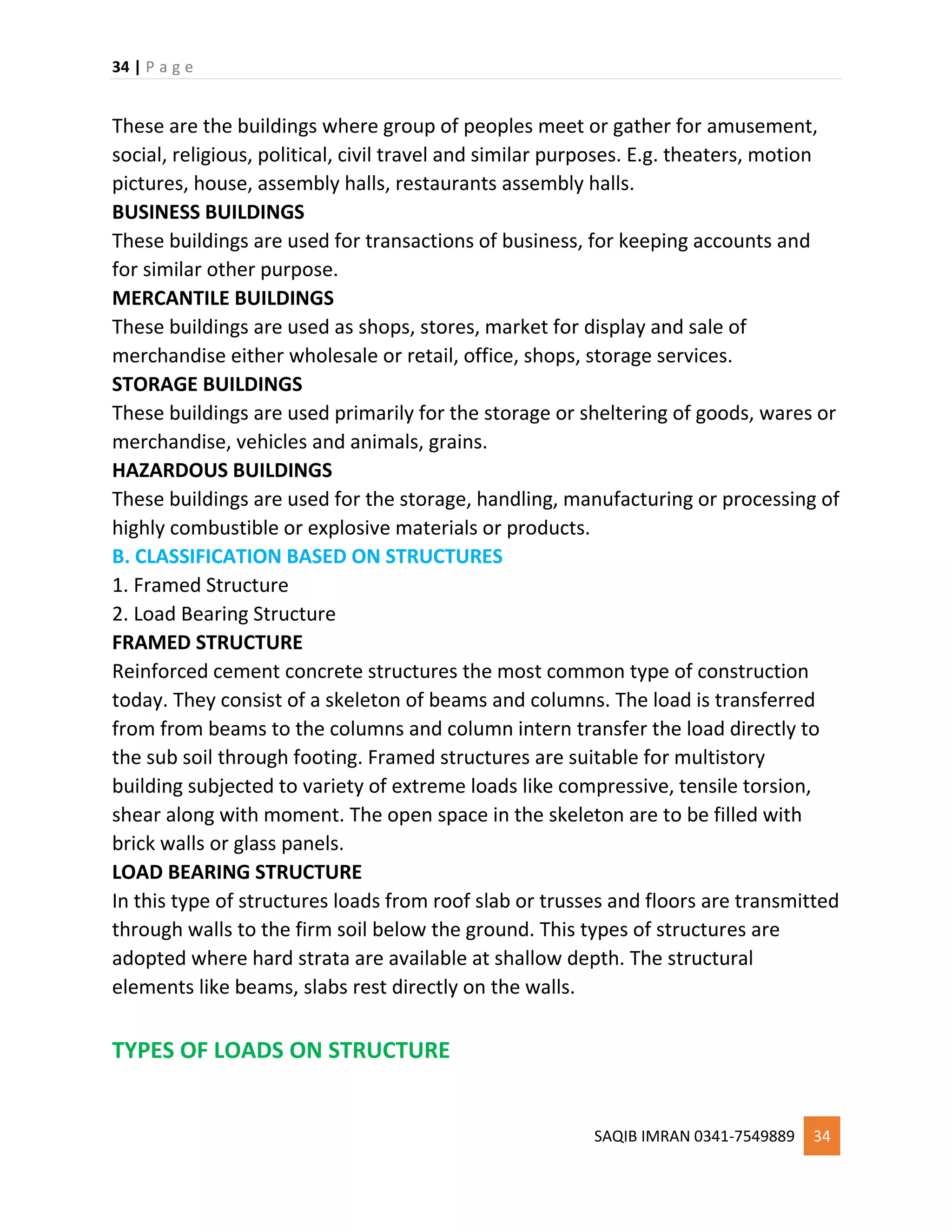 34 | P a g e
SAQIB IMRAN 0341-7549889 34
These are the buildings where group of peoples meet or gather for amusement,
social, religious, political, civil travel and similar purposes. E.g. theaters, motion
pictures, house, assembly halls, restaurants assembly halls.
BUSINESS BUILDINGS
These buildings are used for transactions of business, for keeping accounts and
for similar other purpose.
MERCANTILE BUILDINGS
These buildings are used as shops, stores, market for display and sale of
merchandise either wholesale or retail, office, shops, storage services.
STORAGE BUILDINGS
These buildings are used primarily for the storage or sheltering of goods, wares or
merchandise, vehicles and animals, grains.
HAZARDOUS BUILDINGS
These buildings are used for the storage, handling, manufacturing or processing of
highly combustible or explosive materials or products.
B. CLASSIFICATION BASED ON STRUCTURES
1. Framed Structure
2. Load Bearing Structure
FRAMED STRUCTURE
Reinforced cement concrete structures the most common type of construction
today. They consist of a skeleton of beams and columns. The load is transferred
from from beams to the columns and column intern transfer the load directly to
the sub soil through footing. Framed structures are suitable for multistory
building subjected to variety of extreme loads like compressive, tensile torsion,
shear along with moment. The open space in the skeleton are to be filled with
brick walls or glass panels.
LOAD BEARING STRUCTURE
In this type of structures loads from roof slab or trusses and floors are transmitted
through walls to the firm soil below the ground. This types of structures are
adopted where hard strata are available at shallow depth. The structural
elements like beams, slabs rest directly on the walls.
TYPES OF LOADS ON STRUCTURE
 