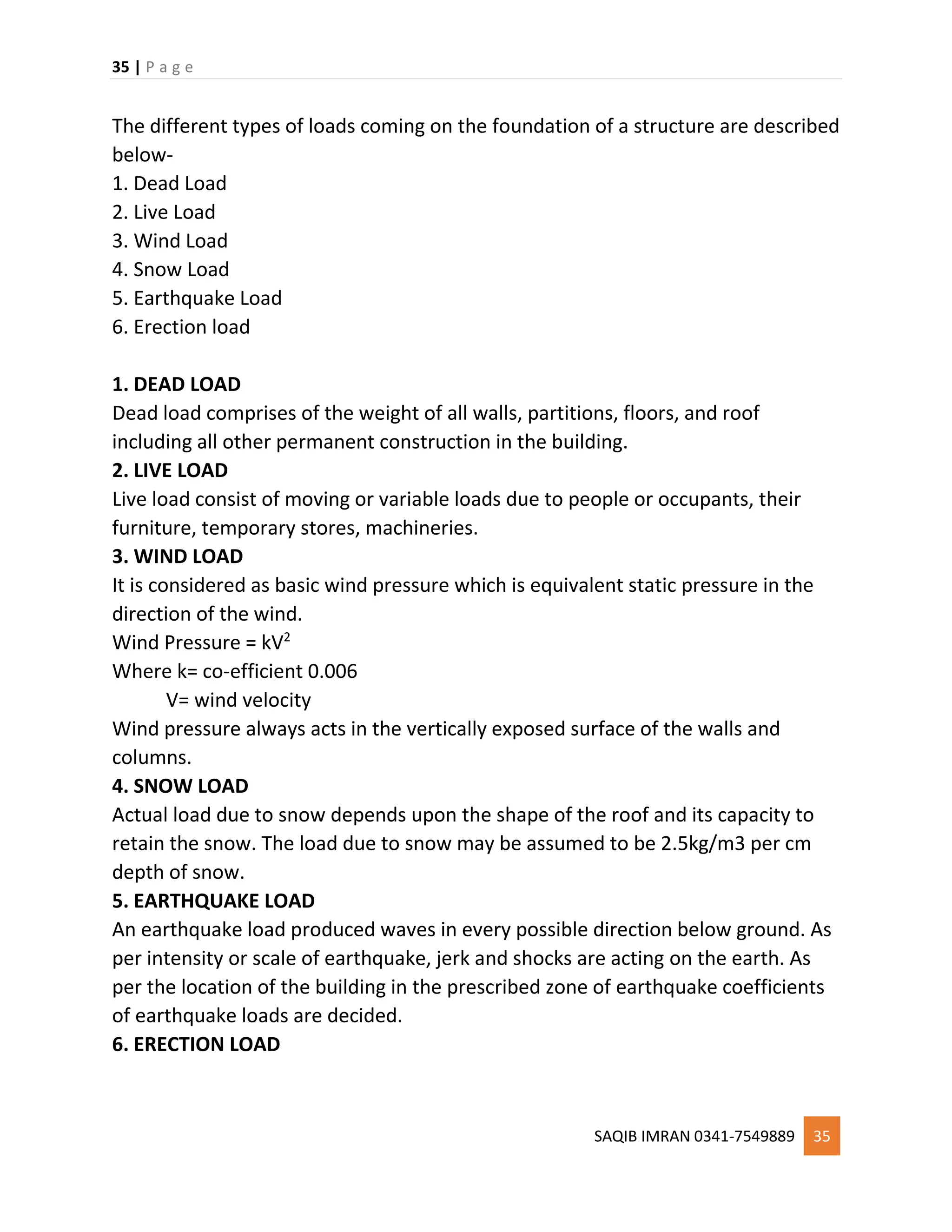 35 | P a g e
SAQIB IMRAN 0341-7549889 35
The different types of loads coming on the foundation of a structure are described
below-
1. Dead Load
2. Live Load
3. Wind Load
4. Snow Load
5. Earthquake Load
6. Erection load
1. DEAD LOAD
Dead load comprises of the weight of all walls, partitions, floors, and roof
including all other permanent construction in the building.
2. LIVE LOAD
Live load consist of moving or variable loads due to people or occupants, their
furniture, temporary stores, machineries.
3. WIND LOAD
It is considered as basic wind pressure which is equivalent static pressure in the
direction of the wind.
Wind Pressure = kV2
Where k= co-efficient 0.006
V= wind velocity
Wind pressure always acts in the vertically exposed surface of the walls and
columns.
4. SNOW LOAD
Actual load due to snow depends upon the shape of the roof and its capacity to
retain the snow. The load due to snow may be assumed to be 2.5kg/m3 per cm
depth of snow.
5. EARTHQUAKE LOAD
An earthquake load produced waves in every possible direction below ground. As
per intensity or scale of earthquake, jerk and shocks are acting on the earth. As
per the location of the building in the prescribed zone of earthquake coefficients
of earthquake loads are decided.
6. ERECTION LOAD
 