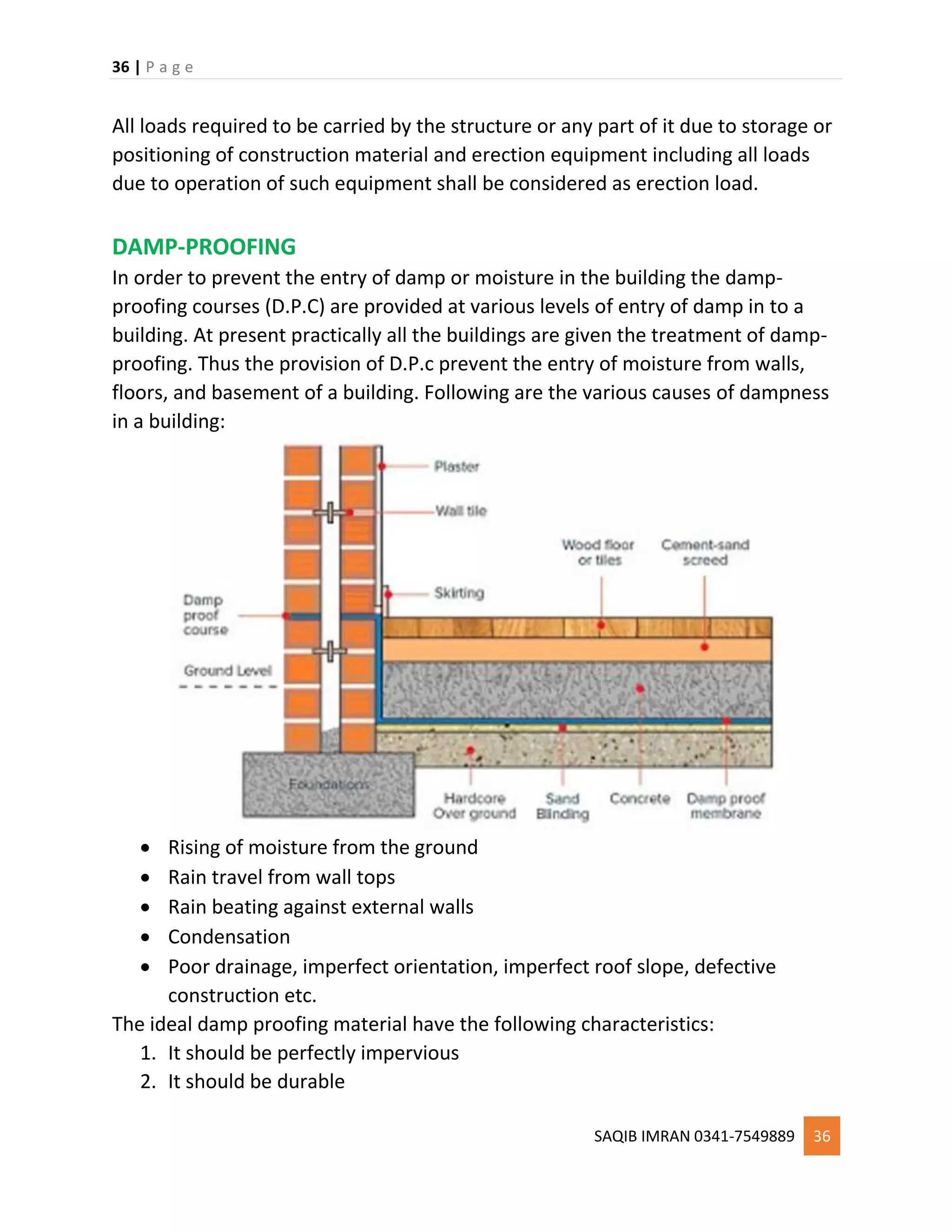 36 | P a g e
SAQIB IMRAN 0341-7549889 36
All loads required to be carried by the structure or any part of it due to storage or
positioning of construction material and erection equipment including all loads
due to operation of such equipment shall be considered as erection load.
DAMP-PROOFING
In order to prevent the entry of damp or moisture in the building the damp-
proofing courses (D.P.C) are provided at various levels of entry of damp in to a
building. At present practically all the buildings are given the treatment of damp-
proofing. Thus the provision of D.P.c prevent the entry of moisture from walls,
floors, and basement of a building. Following are the various causes of dampness
in a building:
 Rising of moisture from the ground
 Rain travel from wall tops
 Rain beating against external walls
 Condensation
 Poor drainage, imperfect orientation, imperfect roof slope, defective
construction etc.
The ideal damp proofing material have the following characteristics:
1. It should be perfectly impervious
2. It should be durable
 