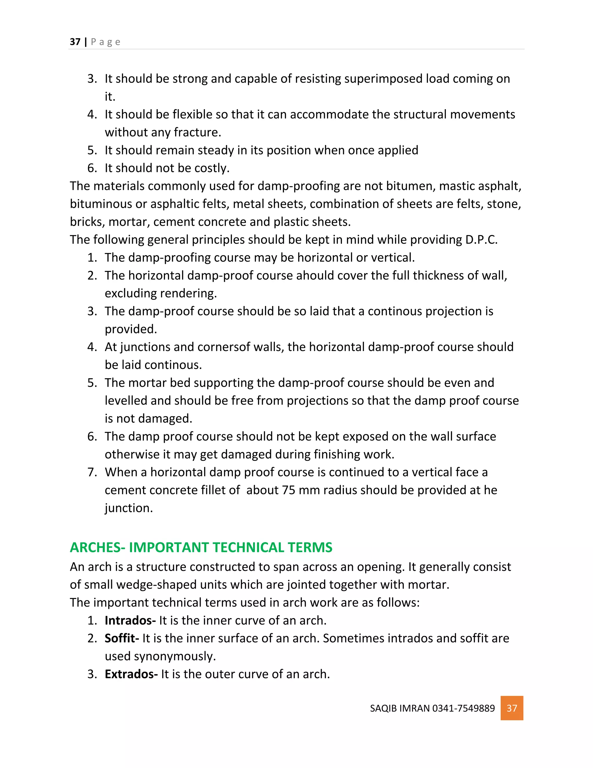 37 | P a g e
SAQIB IMRAN 0341-7549889 37
3. It should be strong and capable of resisting superimposed load coming on
it.
4. It should be flexible so that it can accommodate the structural movements
without any fracture.
5. It should remain steady in its position when once applied
6. It should not be costly.
The materials commonly used for damp-proofing are not bitumen, mastic asphalt,
bituminous or asphaltic felts, metal sheets, combination of sheets are felts, stone,
bricks, mortar, cement concrete and plastic sheets.
The following general principles should be kept in mind while providing D.P.C.
1. The damp-proofing course may be horizontal or vertical.
2. The horizontal damp-proof course ahould cover the full thickness of wall,
excluding rendering.
3. The damp-proof course should be so laid that a continous projection is
provided.
4. At junctions and cornersof walls, the horizontal damp-proof course should
be laid continous.
5. The mortar bed supporting the damp-proof course should be even and
levelled and should be free from projections so that the damp proof course
is not damaged.
6. The damp proof course should not be kept exposed on the wall surface
otherwise it may get damaged during finishing work.
7. When a horizontal damp proof course is continued to a vertical face a
cement concrete fillet of about 75 mm radius should be provided at he
junction.
ARCHES- IMPORTANT TECHNICAL TERMS
An arch is a structure constructed to span across an opening. It generally consist
of small wedge-shaped units which are jointed together with mortar.
The important technical terms used in arch work are as follows:
1. Intrados- It is the inner curve of an arch.
2. Soffit- It is the inner surface of an arch. Sometimes intrados and soffit are
used synonymously.
3. Extrados- It is the outer curve of an arch.
 