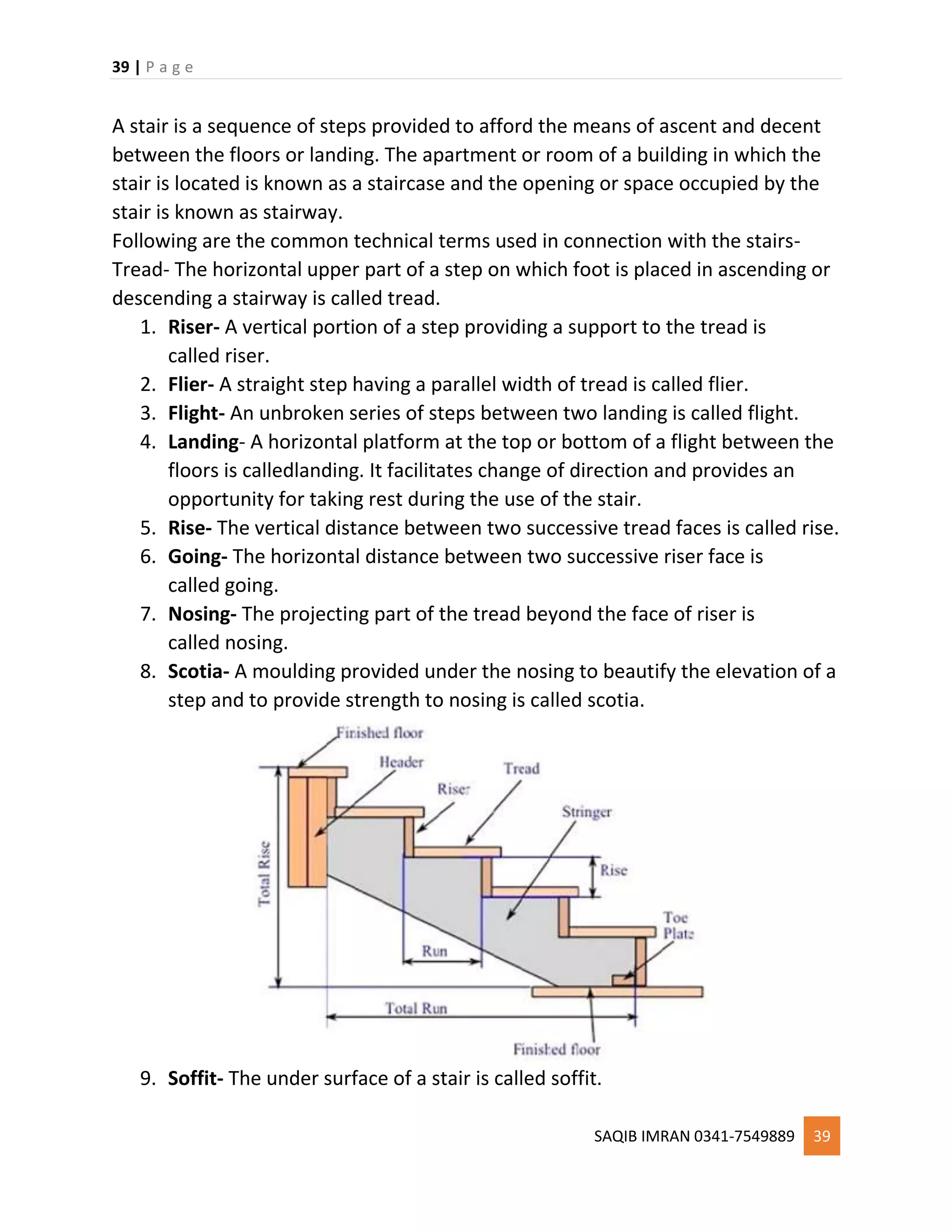 39 | P a g e
SAQIB IMRAN 0341-7549889 39
A stair is a sequence of steps provided to afford the means of ascent and decent
between the floors or landing. The apartment or room of a building in which the
stair is located is known as a staircase and the opening or space occupied by the
stair is known as stairway.
Following are the common technical terms used in connection with the stairs-
Tread- The horizontal upper part of a step on which foot is placed in ascending or
descending a stairway is called tread.
1. Riser- A vertical portion of a step providing a support to the tread is
called riser.
2. Flier- A straight step having a parallel width of tread is called flier.
3. Flight- An unbroken series of steps between two landing is called flight.
4. Landing- A horizontal platform at the top or bottom of a flight between the
floors is calledlanding. It facilitates change of direction and provides an
opportunity for taking rest during the use of the stair.
5. Rise- The vertical distance between two successive tread faces is called rise.
6. Going- The horizontal distance between two successive riser face is
called going.
7. Nosing- The projecting part of the tread beyond the face of riser is
called nosing.
8. Scotia- A moulding provided under the nosing to beautify the elevation of a
step and to provide strength to nosing is called scotia.
9. Soffit- The under surface of a stair is called soffit.
 