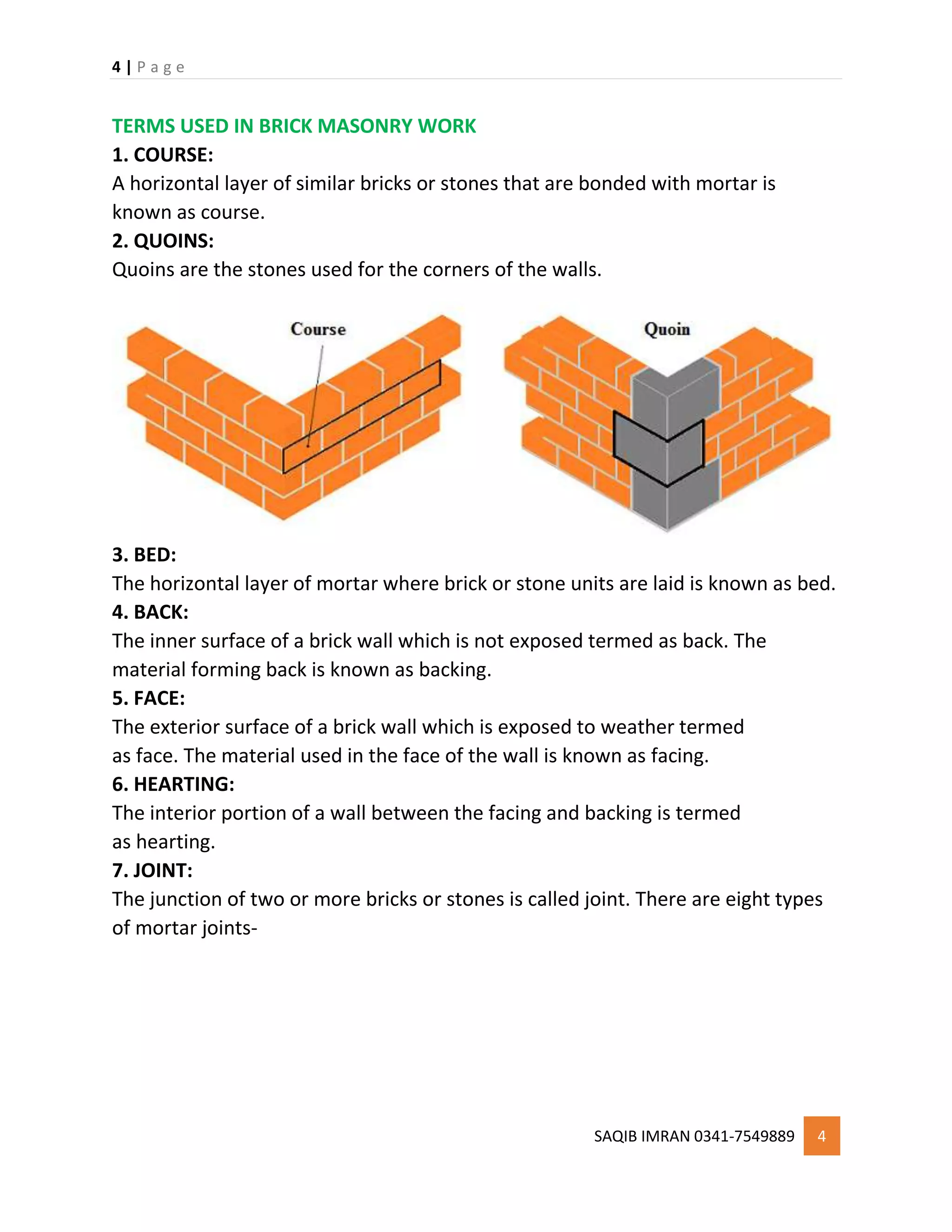 4 | P a g e
SAQIB IMRAN 0341-7549889 4
TERMS USED IN BRICK MASONRY WORK
1. COURSE:
A horizontal layer of similar bricks or stones that are bonded with mortar is
known as course.
2. QUOINS:
Quoins are the stones used for the corners of the walls.
3. BED:
The horizontal layer of mortar where brick or stone units are laid is known as bed.
4. BACK:
The inner surface of a brick wall which is not exposed termed as back. The
material forming back is known as backing.
5. FACE:
The exterior surface of a brick wall which is exposed to weather termed
as face. The material used in the face of the wall is known as facing.
6. HEARTING:
The interior portion of a wall between the facing and backing is termed
as hearting.
7. JOINT:
The junction of two or more bricks or stones is called joint. There are eight types
of mortar joints-
 
