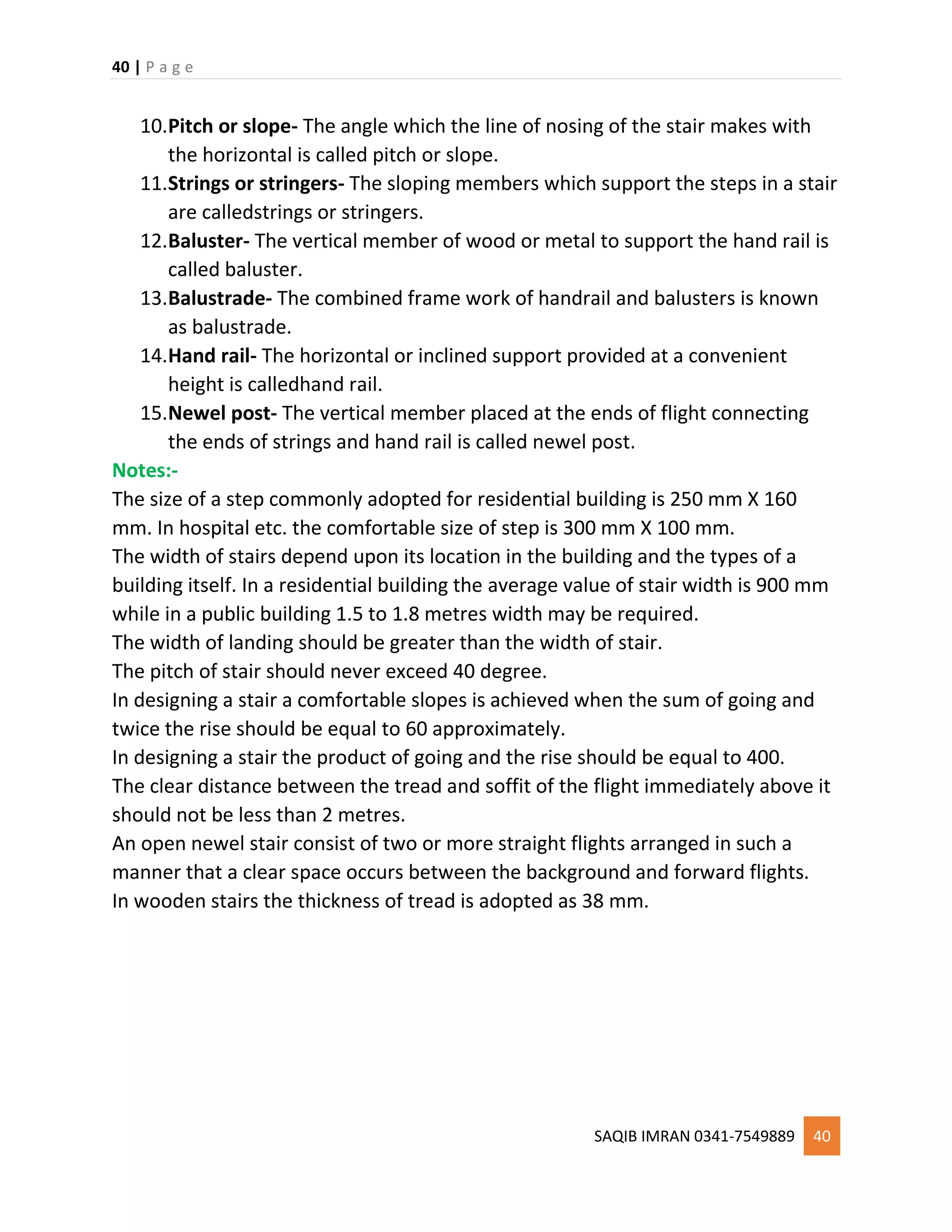 40 | P a g e
SAQIB IMRAN 0341-7549889 40
10.Pitch or slope- The angle which the line of nosing of the stair makes with
the horizontal is called pitch or slope.
11.Strings or stringers- The sloping members which support the steps in a stair
are calledstrings or stringers.
12.Baluster- The vertical member of wood or metal to support the hand rail is
called baluster.
13.Balustrade- The combined frame work of handrail and balusters is known
as balustrade.
14.Hand rail- The horizontal or inclined support provided at a convenient
height is calledhand rail.
15.Newel post- The vertical member placed at the ends of flight connecting
the ends of strings and hand rail is called newel post.
Notes:-
The size of a step commonly adopted for residential building is 250 mm X 160
mm. In hospital etc. the comfortable size of step is 300 mm X 100 mm.
The width of stairs depend upon its location in the building and the types of a
building itself. In a residential building the average value of stair width is 900 mm
while in a public building 1.5 to 1.8 metres width may be required.
The width of landing should be greater than the width of stair.
The pitch of stair should never exceed 40 degree.
In designing a stair a comfortable slopes is achieved when the sum of going and
twice the rise should be equal to 60 approximately.
In designing a stair the product of going and the rise should be equal to 400.
The clear distance between the tread and soffit of the flight immediately above it
should not be less than 2 metres.
An open newel stair consist of two or more straight flights arranged in such a
manner that a clear space occurs between the background and forward flights.
In wooden stairs the thickness of tread is adopted as 38 mm.
 