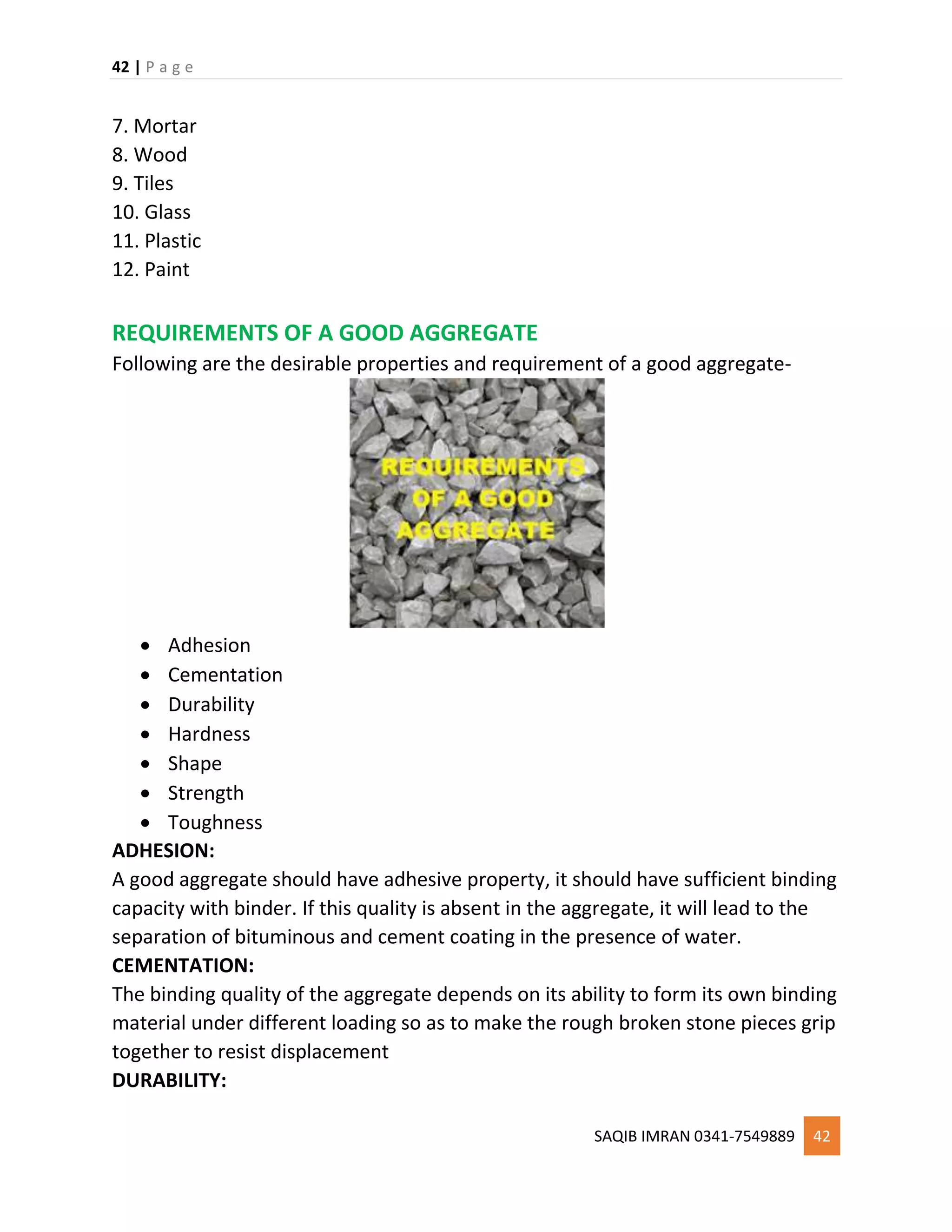 42 | P a g e
SAQIB IMRAN 0341-7549889 42
7. Mortar
8. Wood
9. Tiles
10. Glass
11. Plastic
12. Paint
REQUIREMENTS OF A GOOD AGGREGATE
Following are the desirable properties and requirement of a good aggregate-
 Adhesion
 Cementation
 Durability
 Hardness
 Shape
 Strength
 Toughness
ADHESION:
A good aggregate should have adhesive property, it should have sufficient binding
capacity with binder. If this quality is absent in the aggregate, it will lead to the
separation of bituminous and cement coating in the presence of water.
CEMENTATION:
The binding quality of the aggregate depends on its ability to form its own binding
material under different loading so as to make the rough broken stone pieces grip
together to resist displacement
DURABILITY:
 