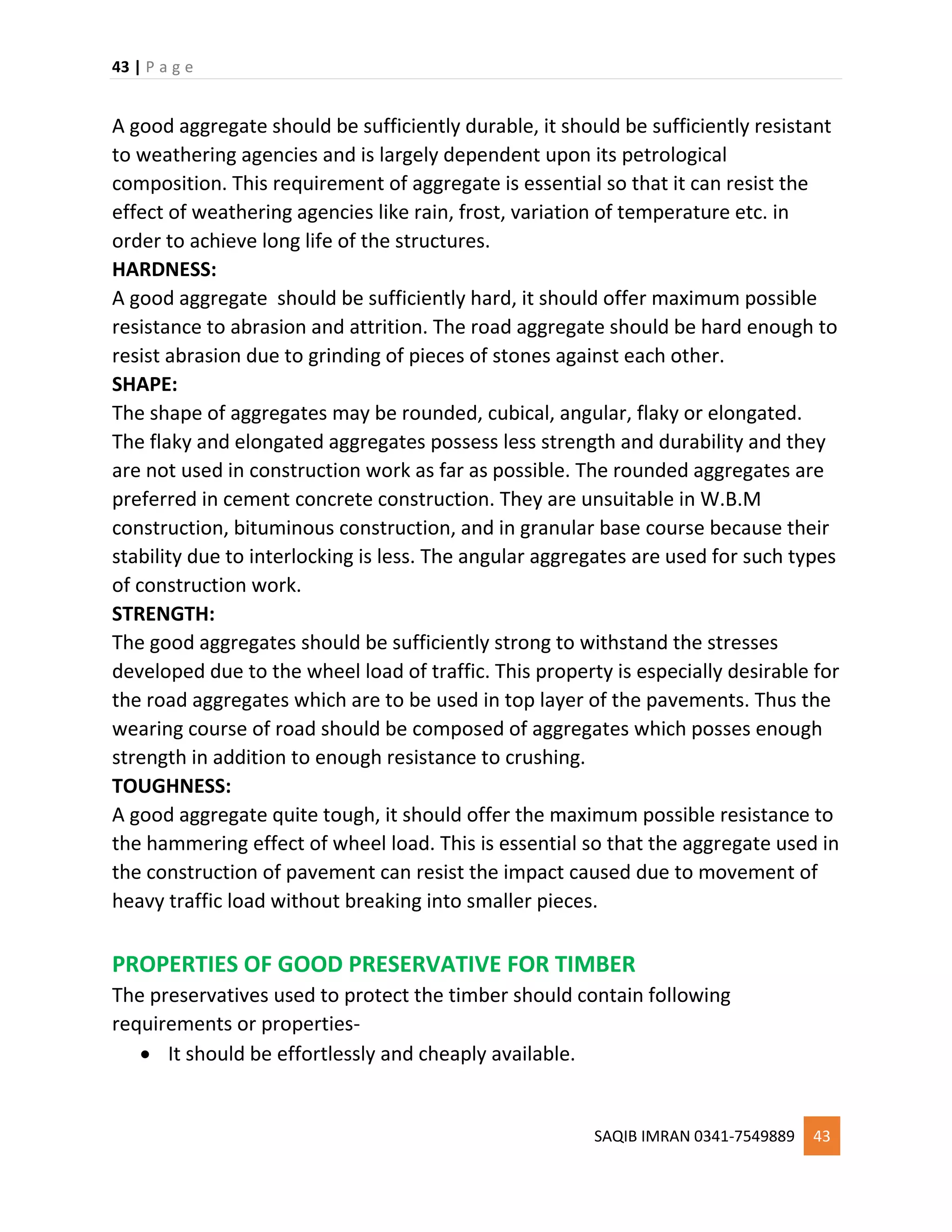 43 | P a g e
SAQIB IMRAN 0341-7549889 43
A good aggregate should be sufficiently durable, it should be sufficiently resistant
to weathering agencies and is largely dependent upon its petrological
composition. This requirement of aggregate is essential so that it can resist the
effect of weathering agencies like rain, frost, variation of temperature etc. in
order to achieve long life of the structures.
HARDNESS:
A good aggregate should be sufficiently hard, it should offer maximum possible
resistance to abrasion and attrition. The road aggregate should be hard enough to
resist abrasion due to grinding of pieces of stones against each other.
SHAPE:
The shape of aggregates may be rounded, cubical, angular, flaky or elongated.
The flaky and elongated aggregates possess less strength and durability and they
are not used in construction work as far as possible. The rounded aggregates are
preferred in cement concrete construction. They are unsuitable in W.B.M
construction, bituminous construction, and in granular base course because their
stability due to interlocking is less. The angular aggregates are used for such types
of construction work.
STRENGTH:
The good aggregates should be sufficiently strong to withstand the stresses
developed due to the wheel load of traffic. This property is especially desirable for
the road aggregates which are to be used in top layer of the pavements. Thus the
wearing course of road should be composed of aggregates which posses enough
strength in addition to enough resistance to crushing.
TOUGHNESS:
A good aggregate quite tough, it should offer the maximum possible resistance to
the hammering effect of wheel load. This is essential so that the aggregate used in
the construction of pavement can resist the impact caused due to movement of
heavy traffic load without breaking into smaller pieces.
PROPERTIES OF GOOD PRESERVATIVE FOR TIMBER
The preservatives used to protect the timber should contain following
requirements or properties-
 It should be effortlessly and cheaply available.
 