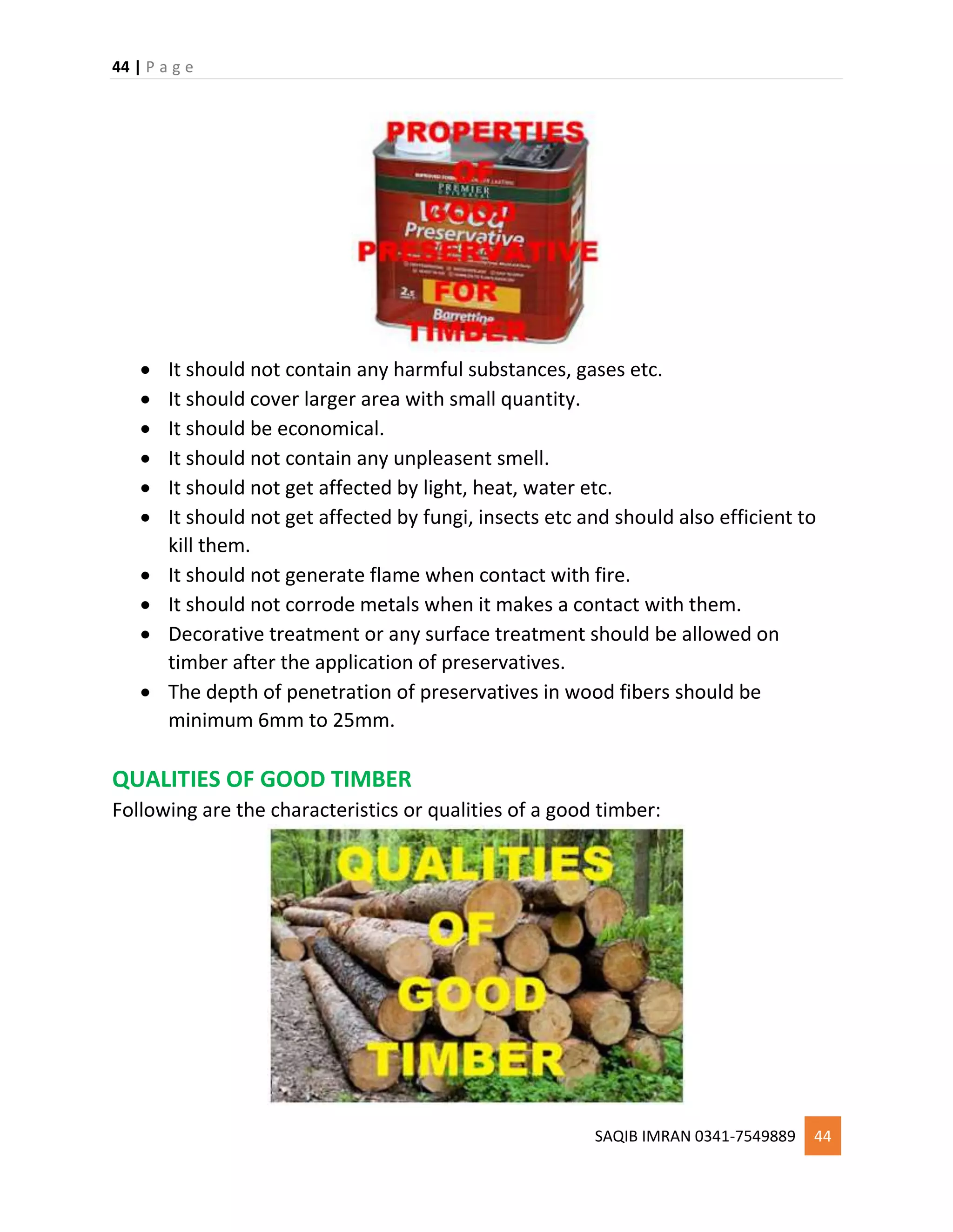 44 | P a g e
SAQIB IMRAN 0341-7549889 44
 It should not contain any harmful substances, gases etc.
 It should cover larger area with small quantity.
 It should be economical.
 It should not contain any unpleasent smell.
 It should not get affected by light, heat, water etc.
 It should not get affected by fungi, insects etc and should also efficient to
kill them.
 It should not generate flame when contact with fire.
 It should not corrode metals when it makes a contact with them.
 Decorative treatment or any surface treatment should be allowed on
timber after the application of preservatives.
 The depth of penetration of preservatives in wood fibers should be
minimum 6mm to 25mm.
QUALITIES OF GOOD TIMBER
Following are the characteristics or qualities of a good timber:
 