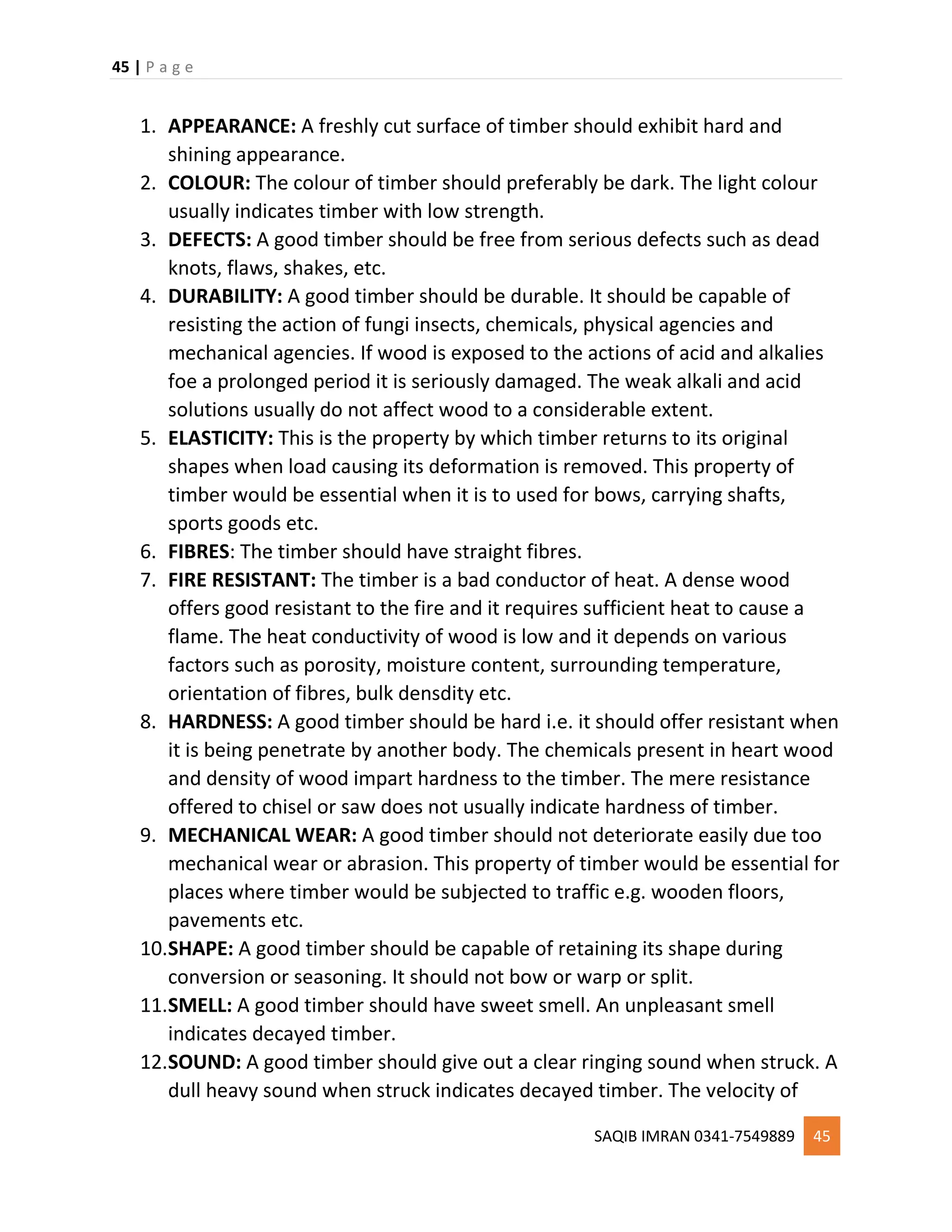 45 | P a g e
SAQIB IMRAN 0341-7549889 45
1. APPEARANCE: A freshly cut surface of timber should exhibit hard and
shining appearance.
2. COLOUR: The colour of timber should preferably be dark. The light colour
usually indicates timber with low strength.
3. DEFECTS: A good timber should be free from serious defects such as dead
knots, flaws, shakes, etc.
4. DURABILITY: A good timber should be durable. It should be capable of
resisting the action of fungi insects, chemicals, physical agencies and
mechanical agencies. If wood is exposed to the actions of acid and alkalies
foe a prolonged period it is seriously damaged. The weak alkali and acid
solutions usually do not affect wood to a considerable extent.
5. ELASTICITY: This is the property by which timber returns to its original
shapes when load causing its deformation is removed. This property of
timber would be essential when it is to used for bows, carrying shafts,
sports goods etc.
6. FIBRES: The timber should have straight fibres.
7. FIRE RESISTANT: The timber is a bad conductor of heat. A dense wood
offers good resistant to the fire and it requires sufficient heat to cause a
flame. The heat conductivity of wood is low and it depends on various
factors such as porosity, moisture content, surrounding temperature,
orientation of fibres, bulk densdity etc.
8. HARDNESS: A good timber should be hard i.e. it should offer resistant when
it is being penetrate by another body. The chemicals present in heart wood
and density of wood impart hardness to the timber. The mere resistance
offered to chisel or saw does not usually indicate hardness of timber.
9. MECHANICAL WEAR: A good timber should not deteriorate easily due too
mechanical wear or abrasion. This property of timber would be essential for
places where timber would be subjected to traffic e.g. wooden floors,
pavements etc.
10.SHAPE: A good timber should be capable of retaining its shape during
conversion or seasoning. It should not bow or warp or split.
11.SMELL: A good timber should have sweet smell. An unpleasant smell
indicates decayed timber.
12.SOUND: A good timber should give out a clear ringing sound when struck. A
dull heavy sound when struck indicates decayed timber. The velocity of
 