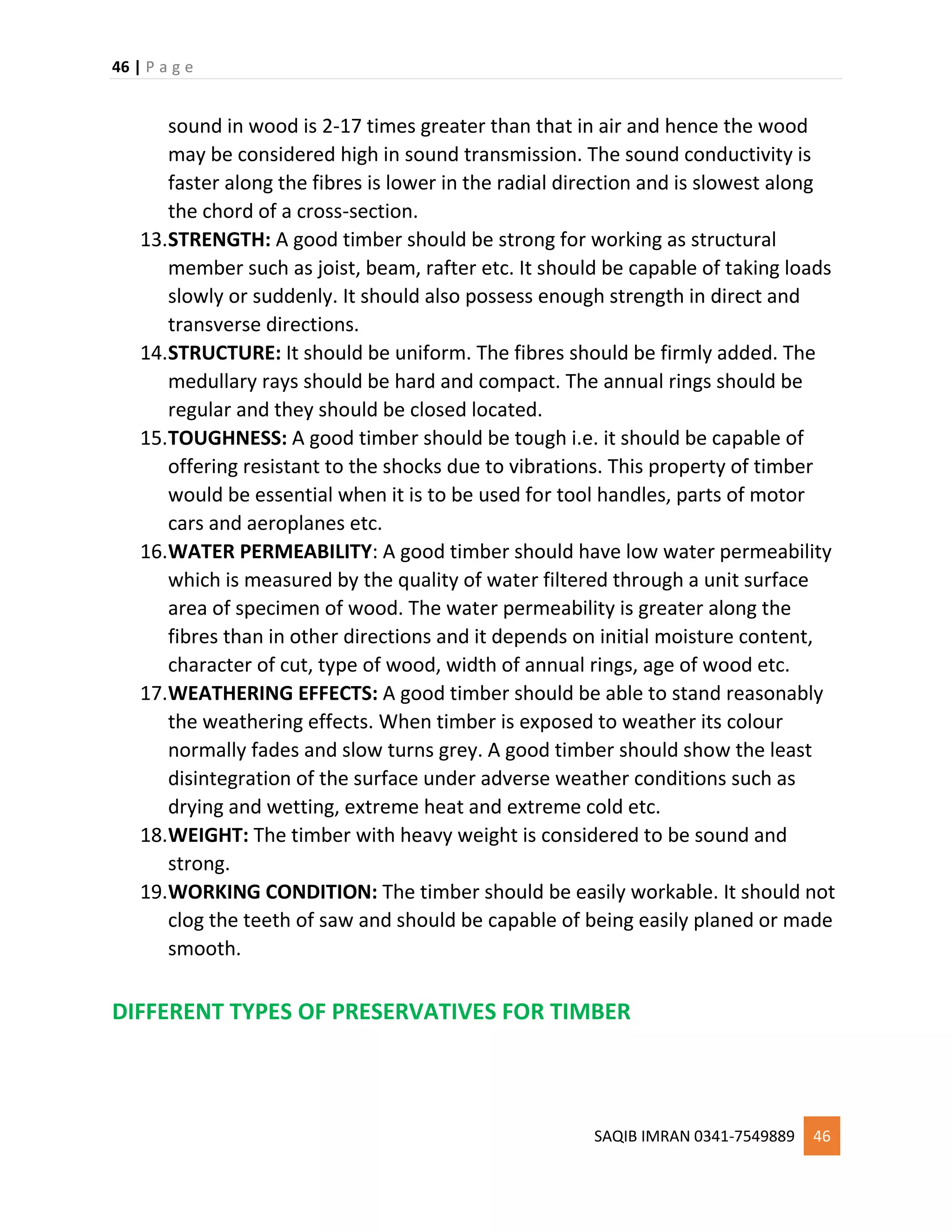 46 | P a g e
SAQIB IMRAN 0341-7549889 46
sound in wood is 2-17 times greater than that in air and hence the wood
may be considered high in sound transmission. The sound conductivity is
faster along the fibres is lower in the radial direction and is slowest along
the chord of a cross-section.
13.STRENGTH: A good timber should be strong for working as structural
member such as joist, beam, rafter etc. It should be capable of taking loads
slowly or suddenly. It should also possess enough strength in direct and
transverse directions.
14.STRUCTURE: It should be uniform. The fibres should be firmly added. The
medullary rays should be hard and compact. The annual rings should be
regular and they should be closed located.
15.TOUGHNESS: A good timber should be tough i.e. it should be capable of
offering resistant to the shocks due to vibrations. This property of timber
would be essential when it is to be used for tool handles, parts of motor
cars and aeroplanes etc.
16.WATER PERMEABILITY: A good timber should have low water permeability
which is measured by the quality of water filtered through a unit surface
area of specimen of wood. The water permeability is greater along the
fibres than in other directions and it depends on initial moisture content,
character of cut, type of wood, width of annual rings, age of wood etc.
17.WEATHERING EFFECTS: A good timber should be able to stand reasonably
the weathering effects. When timber is exposed to weather its colour
normally fades and slow turns grey. A good timber should show the least
disintegration of the surface under adverse weather conditions such as
drying and wetting, extreme heat and extreme cold etc.
18.WEIGHT: The timber with heavy weight is considered to be sound and
strong.
19.WORKING CONDITION: The timber should be easily workable. It should not
clog the teeth of saw and should be capable of being easily planed or made
smooth.
DIFFERENT TYPES OF PRESERVATIVES FOR TIMBER
 