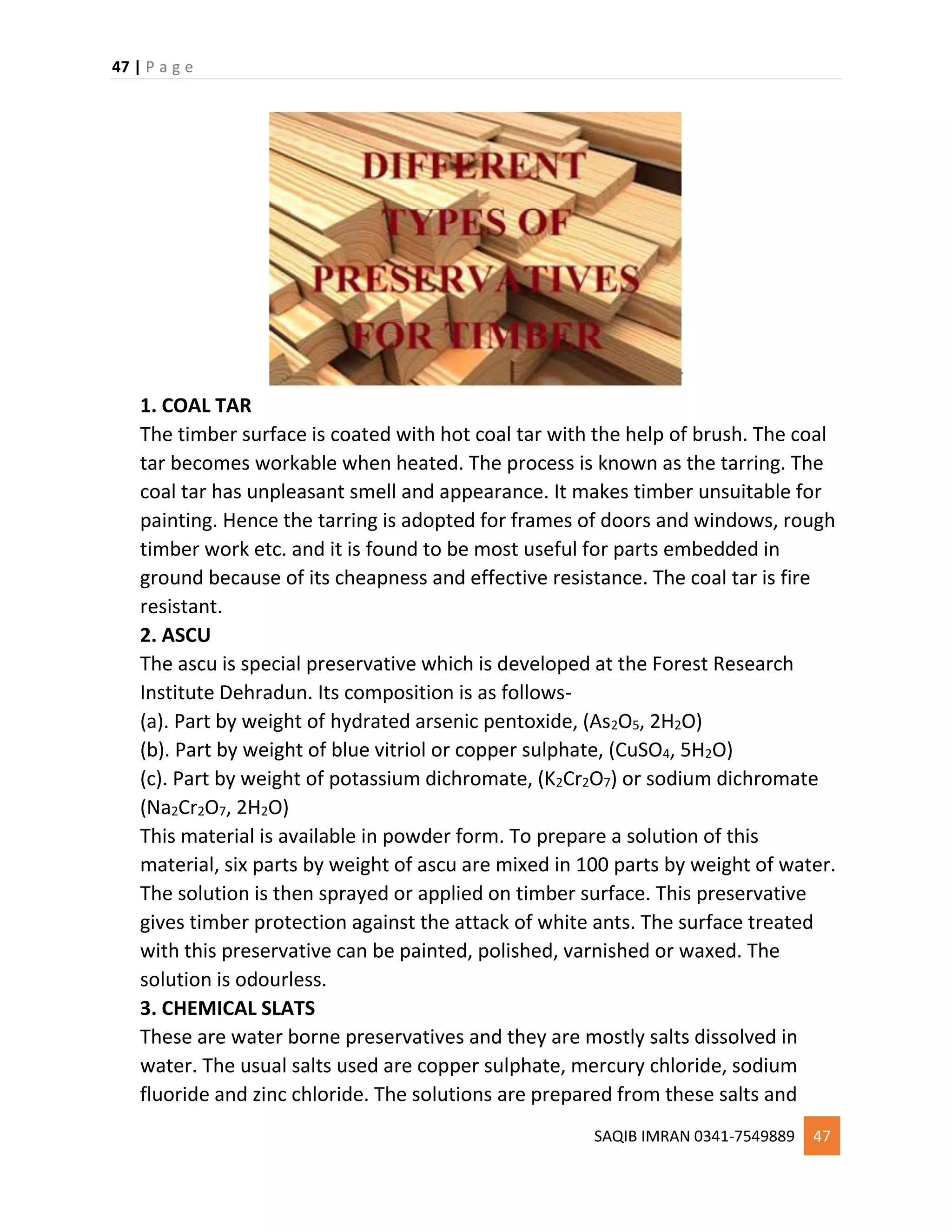 47 | P a g e
SAQIB IMRAN 0341-7549889 47
1. COAL TAR
The timber surface is coated with hot coal tar with the help of brush. The coal
tar becomes workable when heated. The process is known as the tarring. The
coal tar has unpleasant smell and appearance. It makes timber unsuitable for
painting. Hence the tarring is adopted for frames of doors and windows, rough
timber work etc. and it is found to be most useful for parts embedded in
ground because of its cheapness and effective resistance. The coal tar is fire
resistant.
2. ASCU
The ascu is special preservative which is developed at the Forest Research
Institute Dehradun. Its composition is as follows-
(a). Part by weight of hydrated arsenic pentoxide, (As2O5, 2H2O)
(b). Part by weight of blue vitriol or copper sulphate, (CuSO4, 5H2O)
(c). Part by weight of potassium dichromate, (K2Cr2O7) or sodium dichromate
(Na2Cr2O7, 2H2O)
This material is available in powder form. To prepare a solution of this
material, six parts by weight of ascu are mixed in 100 parts by weight of water.
The solution is then sprayed or applied on timber surface. This preservative
gives timber protection against the attack of white ants. The surface treated
with this preservative can be painted, polished, varnished or waxed. The
solution is odourless.
3. CHEMICAL SLATS
These are water borne preservatives and they are mostly salts dissolved in
water. The usual salts used are copper sulphate, mercury chloride, sodium
fluoride and zinc chloride. The solutions are prepared from these salts and
 