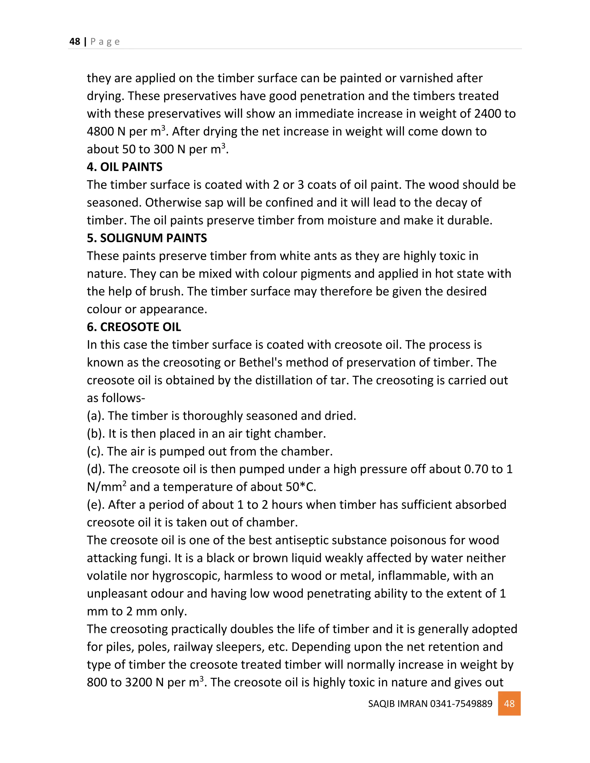 48 | P a g e
SAQIB IMRAN 0341-7549889 48
they are applied on the timber surface can be painted or varnished after
drying. These preservatives have good penetration and the timbers treated
with these preservatives will show an immediate increase in weight of 2400 to
4800 N per m3
. After drying the net increase in weight will come down to
about 50 to 300 N per m3
.
4. OIL PAINTS
The timber surface is coated with 2 or 3 coats of oil paint. The wood should be
seasoned. Otherwise sap will be confined and it will lead to the decay of
timber. The oil paints preserve timber from moisture and make it durable.
5. SOLIGNUM PAINTS
These paints preserve timber from white ants as they are highly toxic in
nature. They can be mixed with colour pigments and applied in hot state with
the help of brush. The timber surface may therefore be given the desired
colour or appearance.
6. CREOSOTE OIL
In this case the timber surface is coated with creosote oil. The process is
known as the creosoting or Bethel's method of preservation of timber. The
creosote oil is obtained by the distillation of tar. The creosoting is carried out
as follows-
(a). The timber is thoroughly seasoned and dried.
(b). It is then placed in an air tight chamber.
(c). The air is pumped out from the chamber.
(d). The creosote oil is then pumped under a high pressure off about 0.70 to 1
N/mm2
and a temperature of about 50*C.
(e). After a period of about 1 to 2 hours when timber has sufficient absorbed
creosote oil it is taken out of chamber.
The creosote oil is one of the best antiseptic substance poisonous for wood
attacking fungi. It is a black or brown liquid weakly affected by water neither
volatile nor hygroscopic, harmless to wood or metal, inflammable, with an
unpleasant odour and having low wood penetrating ability to the extent of 1
mm to 2 mm only.
The creosoting practically doubles the life of timber and it is generally adopted
for piles, poles, railway sleepers, etc. Depending upon the net retention and
type of timber the creosote treated timber will normally increase in weight by
800 to 3200 N per m3
. The creosote oil is highly toxic in nature and gives out
 