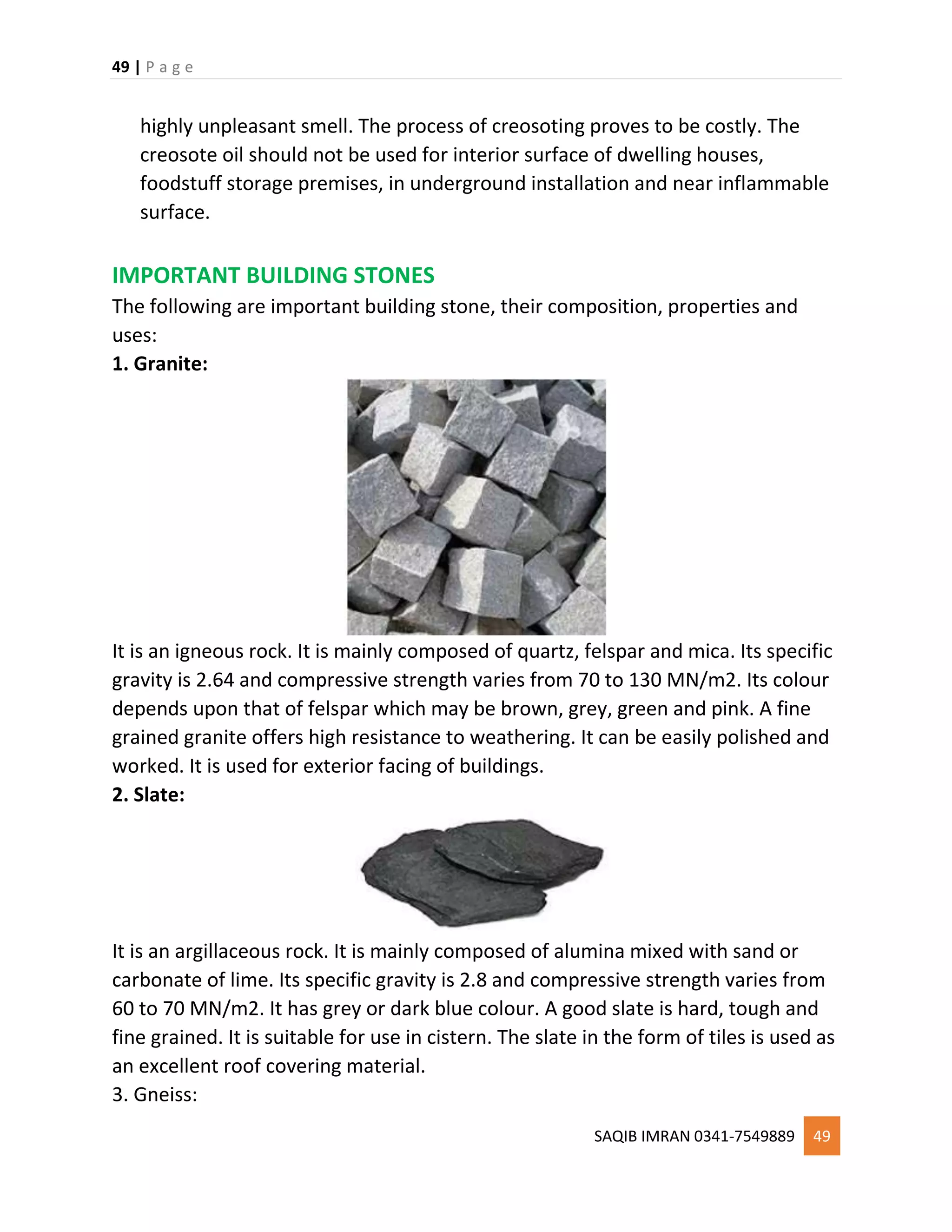 49 | P a g e
SAQIB IMRAN 0341-7549889 49
highly unpleasant smell. The process of creosoting proves to be costly. The
creosote oil should not be used for interior surface of dwelling houses,
foodstuff storage premises, in underground installation and near inflammable
surface.
IMPORTANT BUILDING STONES
The following are important building stone, their composition, properties and
uses:
1. Granite:
It is an igneous rock. It is mainly composed of quartz, felspar and mica. Its specific
gravity is 2.64 and compressive strength varies from 70 to 130 MN/m2. Its colour
depends upon that of felspar which may be brown, grey, green and pink. A fine
grained granite offers high resistance to weathering. It can be easily polished and
worked. It is used for exterior facing of buildings.
2. Slate:
It is an argillaceous rock. It is mainly composed of alumina mixed with sand or
carbonate of lime. Its specific gravity is 2.8 and compressive strength varies from
60 to 70 MN/m2. It has grey or dark blue colour. A good slate is hard, tough and
fine grained. It is suitable for use in cistern. The slate in the form of tiles is used as
an excellent roof covering material.
3. Gneiss:
 