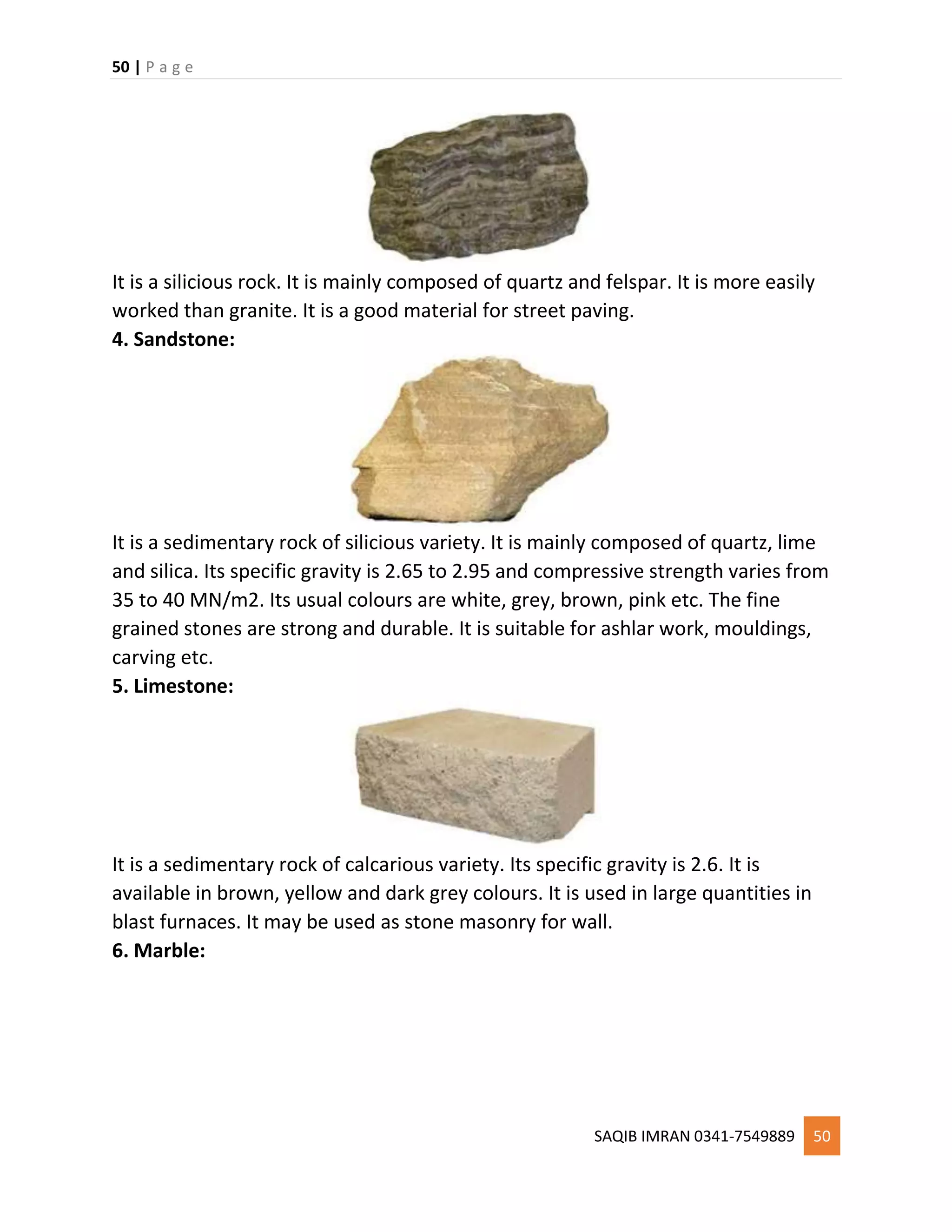 50 | P a g e
SAQIB IMRAN 0341-7549889 50
It is a silicious rock. It is mainly composed of quartz and felspar. It is more easily
worked than granite. It is a good material for street paving.
4. Sandstone:
It is a sedimentary rock of silicious variety. It is mainly composed of quartz, lime
and silica. Its specific gravity is 2.65 to 2.95 and compressive strength varies from
35 to 40 MN/m2. Its usual colours are white, grey, brown, pink etc. The fine
grained stones are strong and durable. It is suitable for ashlar work, mouldings,
carving etc.
5. Limestone:
It is a sedimentary rock of calcarious variety. Its specific gravity is 2.6. It is
available in brown, yellow and dark grey colours. It is used in large quantities in
blast furnaces. It may be used as stone masonry for wall.
6. Marble:
 