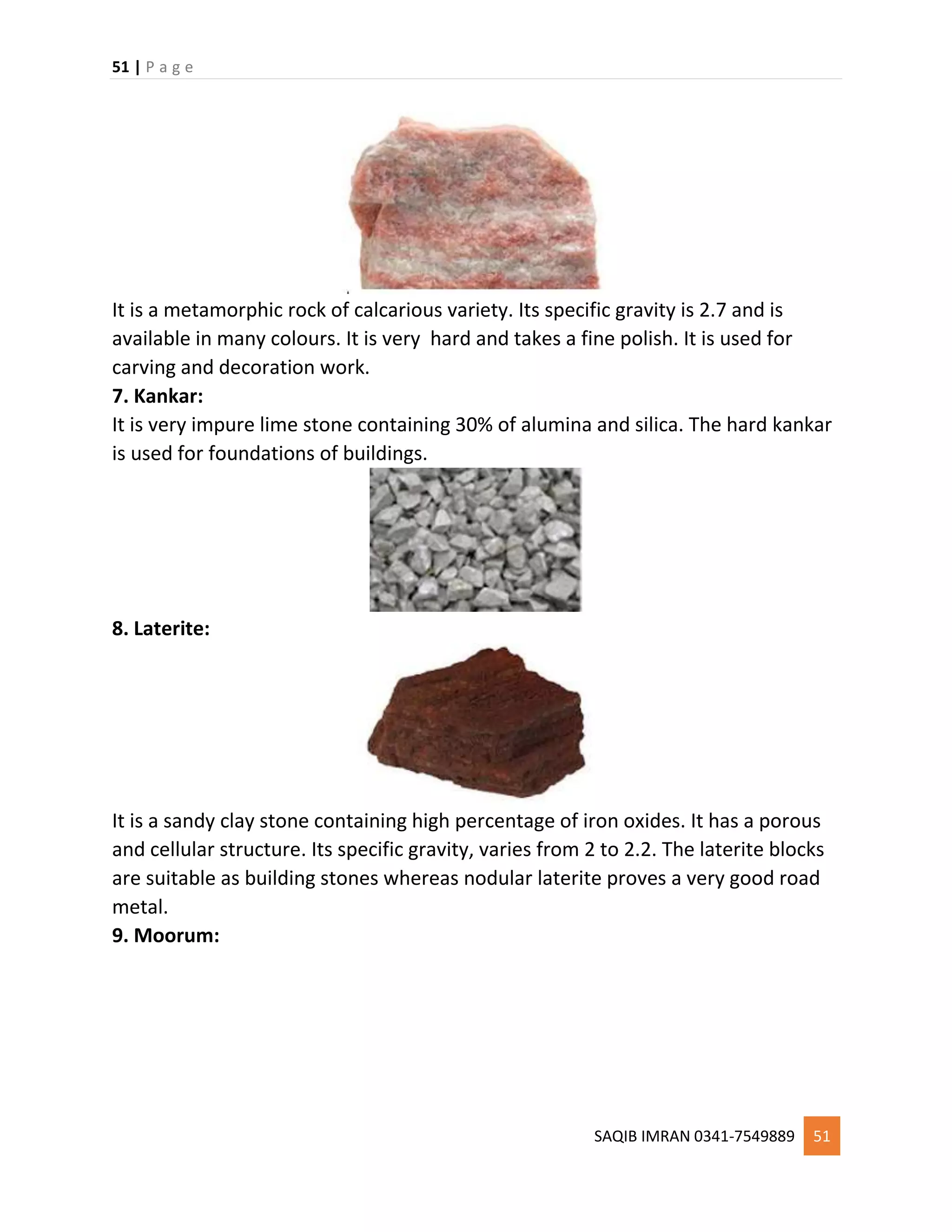 51 | P a g e
SAQIB IMRAN 0341-7549889 51
It is a metamorphic rock of calcarious variety. Its specific gravity is 2.7 and is
available in many colours. It is very hard and takes a fine polish. It is used for
carving and decoration work.
7. Kankar:
It is very impure lime stone containing 30% of alumina and silica. The hard kankar
is used for foundations of buildings.
8. Laterite:
It is a sandy clay stone containing high percentage of iron oxides. It has a porous
and cellular structure. Its specific gravity, varies from 2 to 2.2. The laterite blocks
are suitable as building stones whereas nodular laterite proves a very good road
metal.
9. Moorum:
 
