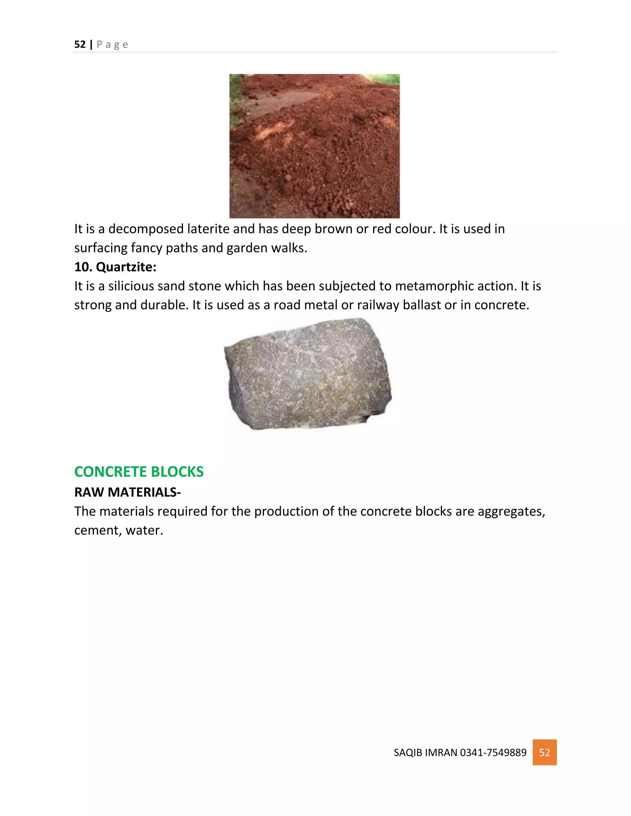 52 | P a g e
SAQIB IMRAN 0341-7549889 52
It is a decomposed laterite and has deep brown or red colour. It is used in
surfacing fancy paths and garden walks.
10. Quartzite:
It is a silicious sand stone which has been subjected to metamorphic action. It is
strong and durable. It is used as a road metal or railway ballast or in concrete.
CONCRETE BLOCKS
RAW MATERIALS-
The materials required for the production of the concrete blocks are aggregates,
cement, water.
 