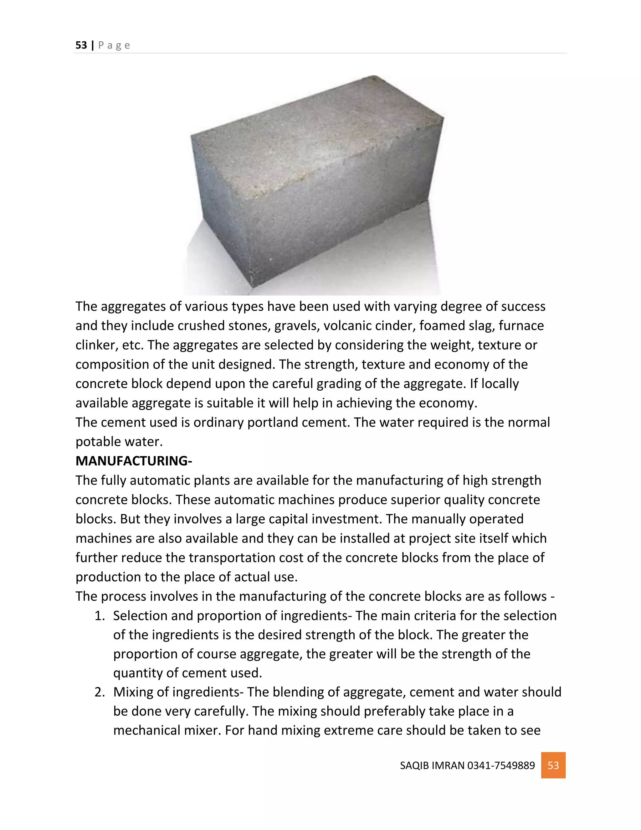 53 | P a g e
SAQIB IMRAN 0341-7549889 53
The aggregates of various types have been used with varying degree of success
and they include crushed stones, gravels, volcanic cinder, foamed slag, furnace
clinker, etc. The aggregates are selected by considering the weight, texture or
composition of the unit designed. The strength, texture and economy of the
concrete block depend upon the careful grading of the aggregate. If locally
available aggregate is suitable it will help in achieving the economy.
The cement used is ordinary portland cement. The water required is the normal
potable water.
MANUFACTURING-
The fully automatic plants are available for the manufacturing of high strength
concrete blocks. These automatic machines produce superior quality concrete
blocks. But they involves a large capital investment. The manually operated
machines are also available and they can be installed at project site itself which
further reduce the transportation cost of the concrete blocks from the place of
production to the place of actual use.
The process involves in the manufacturing of the concrete blocks are as follows -
1. Selection and proportion of ingredients- The main criteria for the selection
of the ingredients is the desired strength of the block. The greater the
proportion of course aggregate, the greater will be the strength of the
quantity of cement used.
2. Mixing of ingredients- The blending of aggregate, cement and water should
be done very carefully. The mixing should preferably take place in a
mechanical mixer. For hand mixing extreme care should be taken to see
 