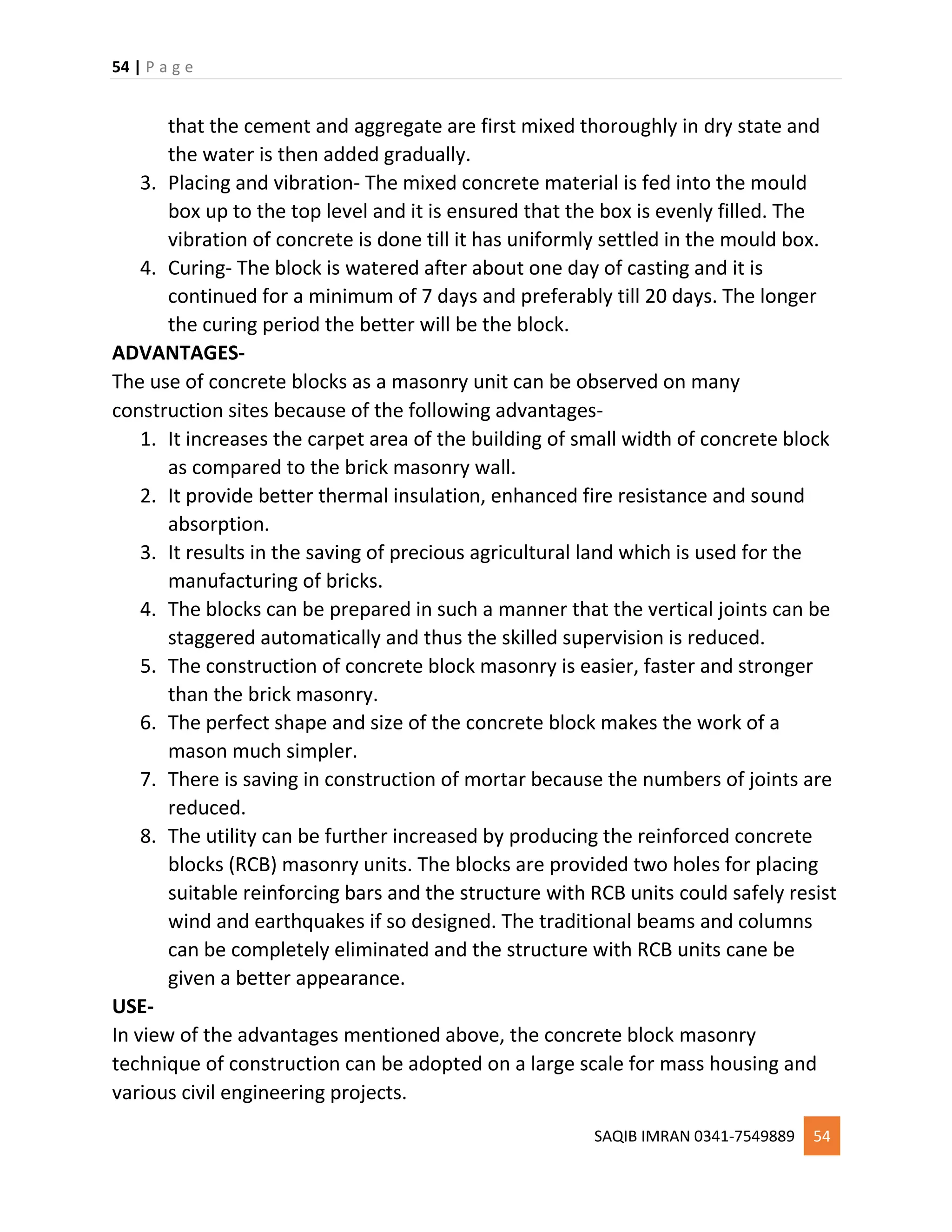 54 | P a g e
SAQIB IMRAN 0341-7549889 54
that the cement and aggregate are first mixed thoroughly in dry state and
the water is then added gradually.
3. Placing and vibration- The mixed concrete material is fed into the mould
box up to the top level and it is ensured that the box is evenly filled. The
vibration of concrete is done till it has uniformly settled in the mould box.
4. Curing- The block is watered after about one day of casting and it is
continued for a minimum of 7 days and preferably till 20 days. The longer
the curing period the better will be the block.
ADVANTAGES-
The use of concrete blocks as a masonry unit can be observed on many
construction sites because of the following advantages-
1. It increases the carpet area of the building of small width of concrete block
as compared to the brick masonry wall.
2. It provide better thermal insulation, enhanced fire resistance and sound
absorption.
3. It results in the saving of precious agricultural land which is used for the
manufacturing of bricks.
4. The blocks can be prepared in such a manner that the vertical joints can be
staggered automatically and thus the skilled supervision is reduced.
5. The construction of concrete block masonry is easier, faster and stronger
than the brick masonry.
6. The perfect shape and size of the concrete block makes the work of a
mason much simpler.
7. There is saving in construction of mortar because the numbers of joints are
reduced.
8. The utility can be further increased by producing the reinforced concrete
blocks (RCB) masonry units. The blocks are provided two holes for placing
suitable reinforcing bars and the structure with RCB units could safely resist
wind and earthquakes if so designed. The traditional beams and columns
can be completely eliminated and the structure with RCB units cane be
given a better appearance.
USE-
In view of the advantages mentioned above, the concrete block masonry
technique of construction can be adopted on a large scale for mass housing and
various civil engineering projects.
 
