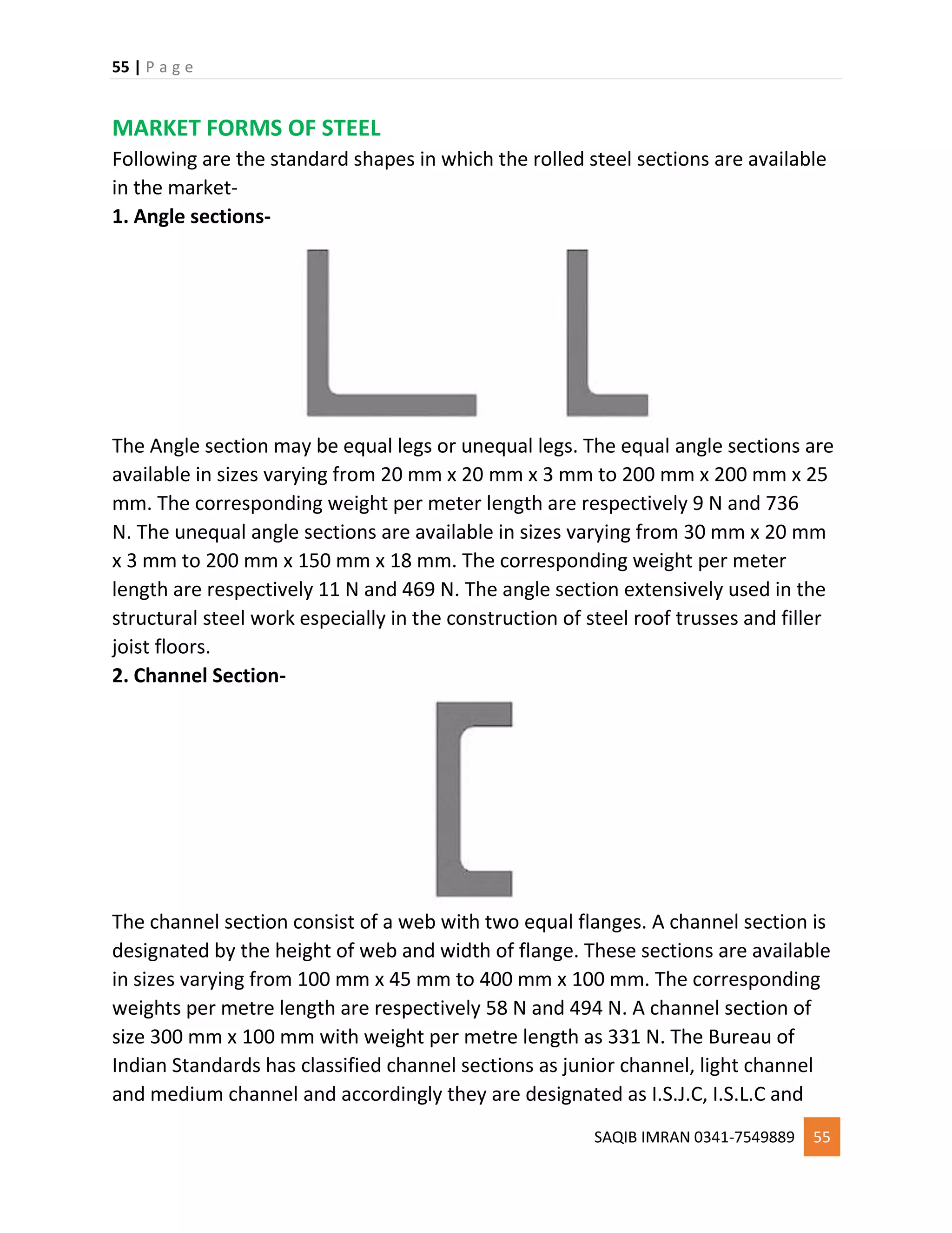 55 | P a g e
SAQIB IMRAN 0341-7549889 55
MARKET FORMS OF STEEL
Following are the standard shapes in which the rolled steel sections are available
in the market-
1. Angle sections-
The Angle section may be equal legs or unequal legs. The equal angle sections are
available in sizes varying from 20 mm x 20 mm x 3 mm to 200 mm x 200 mm x 25
mm. The corresponding weight per meter length are respectively 9 N and 736
N. The unequal angle sections are available in sizes varying from 30 mm x 20 mm
x 3 mm to 200 mm x 150 mm x 18 mm. The corresponding weight per meter
length are respectively 11 N and 469 N. The angle section extensively used in the
structural steel work especially in the construction of steel roof trusses and filler
joist floors.
2. Channel Section-
The channel section consist of a web with two equal flanges. A channel section is
designated by the height of web and width of flange. These sections are available
in sizes varying from 100 mm x 45 mm to 400 mm x 100 mm. The corresponding
weights per metre length are respectively 58 N and 494 N. A channel section of
size 300 mm x 100 mm with weight per metre length as 331 N. The Bureau of
Indian Standards has classified channel sections as junior channel, light channel
and medium channel and accordingly they are designated as I.S.J.C, I.S.L.C and
 