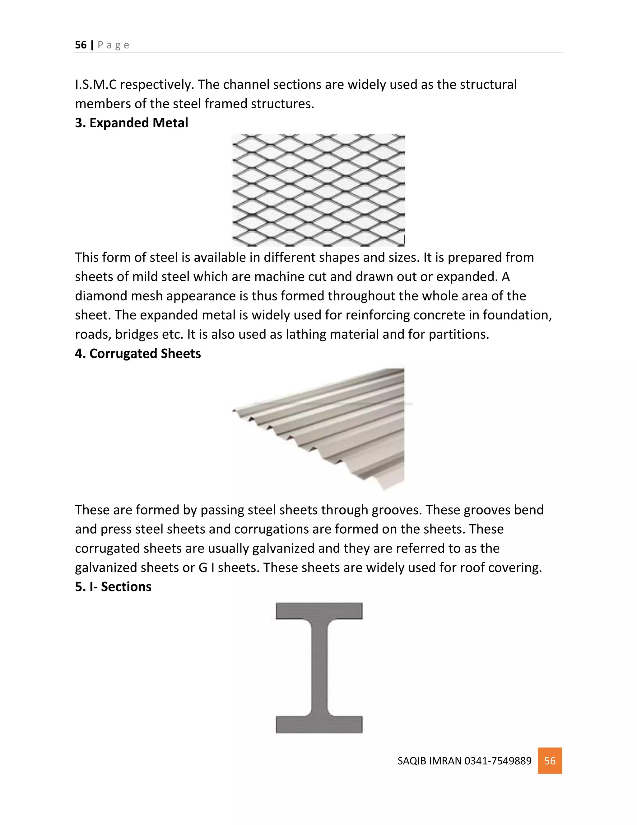 56 | P a g e
SAQIB IMRAN 0341-7549889 56
I.S.M.C respectively. The channel sections are widely used as the structural
members of the steel framed structures.
3. Expanded Metal
This form of steel is available in different shapes and sizes. It is prepared from
sheets of mild steel which are machine cut and drawn out or expanded. A
diamond mesh appearance is thus formed throughout the whole area of the
sheet. The expanded metal is widely used for reinforcing concrete in foundation,
roads, bridges etc. It is also used as lathing material and for partitions.
4. Corrugated Sheets
These are formed by passing steel sheets through grooves. These grooves bend
and press steel sheets and corrugations are formed on the sheets. These
corrugated sheets are usually galvanized and they are referred to as the
galvanized sheets or G I sheets. These sheets are widely used for roof covering.
5. I- Sections
 
