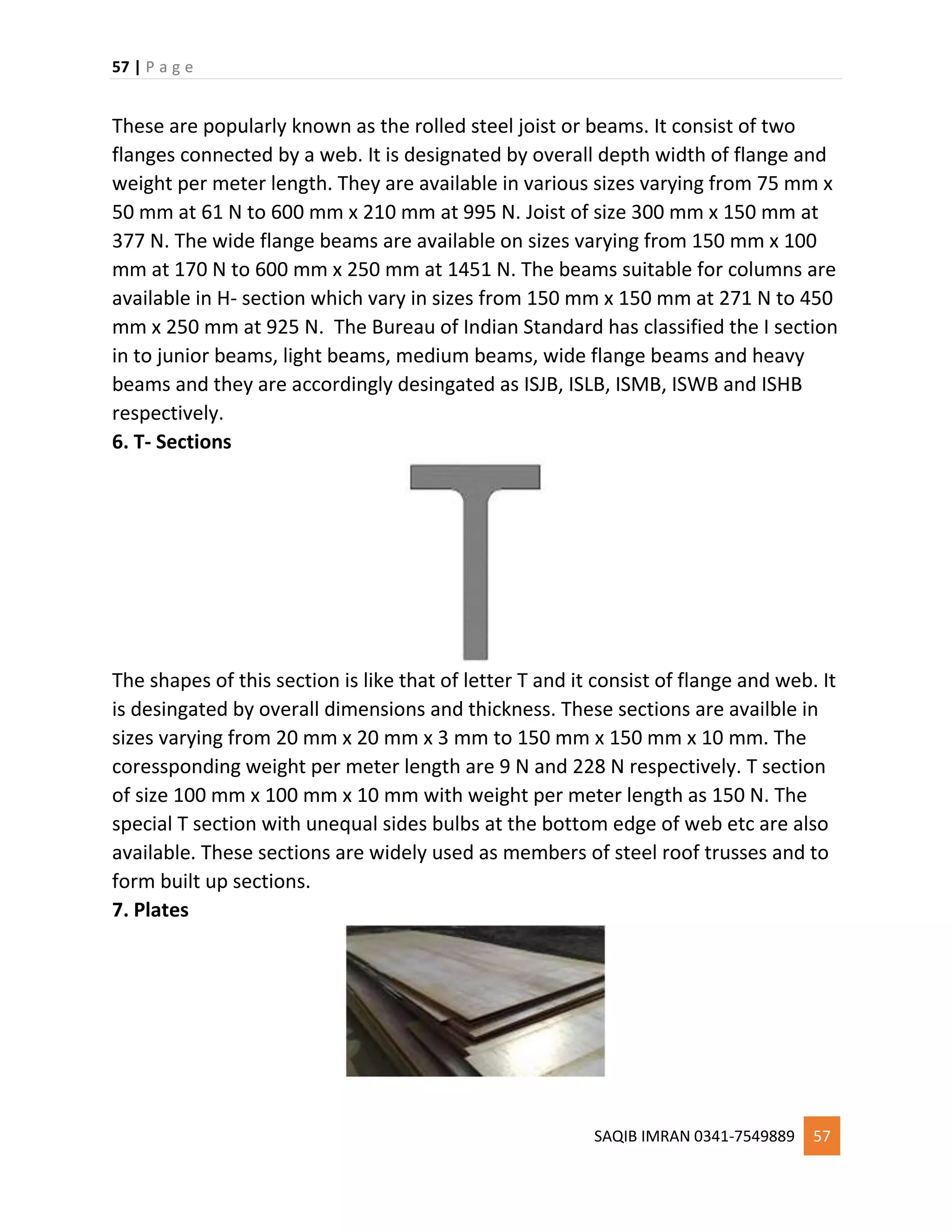 57 | P a g e
SAQIB IMRAN 0341-7549889 57
These are popularly known as the rolled steel joist or beams. It consist of two
flanges connected by a web. It is designated by overall depth width of flange and
weight per meter length. They are available in various sizes varying from 75 mm x
50 mm at 61 N to 600 mm x 210 mm at 995 N. Joist of size 300 mm x 150 mm at
377 N. The wide flange beams are available on sizes varying from 150 mm x 100
mm at 170 N to 600 mm x 250 mm at 1451 N. The beams suitable for columns are
available in H- section which vary in sizes from 150 mm x 150 mm at 271 N to 450
mm x 250 mm at 925 N. The Bureau of Indian Standard has classified the I section
in to junior beams, light beams, medium beams, wide flange beams and heavy
beams and they are accordingly desingated as ISJB, ISLB, ISMB, ISWB and ISHB
respectively.
6. T- Sections
The shapes of this section is like that of letter T and it consist of flange and web. It
is desingated by overall dimensions and thickness. These sections are availble in
sizes varying from 20 mm x 20 mm x 3 mm to 150 mm x 150 mm x 10 mm. The
coressponding weight per meter length are 9 N and 228 N respectively. T section
of size 100 mm x 100 mm x 10 mm with weight per meter length as 150 N. The
special T section with unequal sides bulbs at the bottom edge of web etc are also
available. These sections are widely used as members of steel roof trusses and to
form built up sections.
7. Plates
 