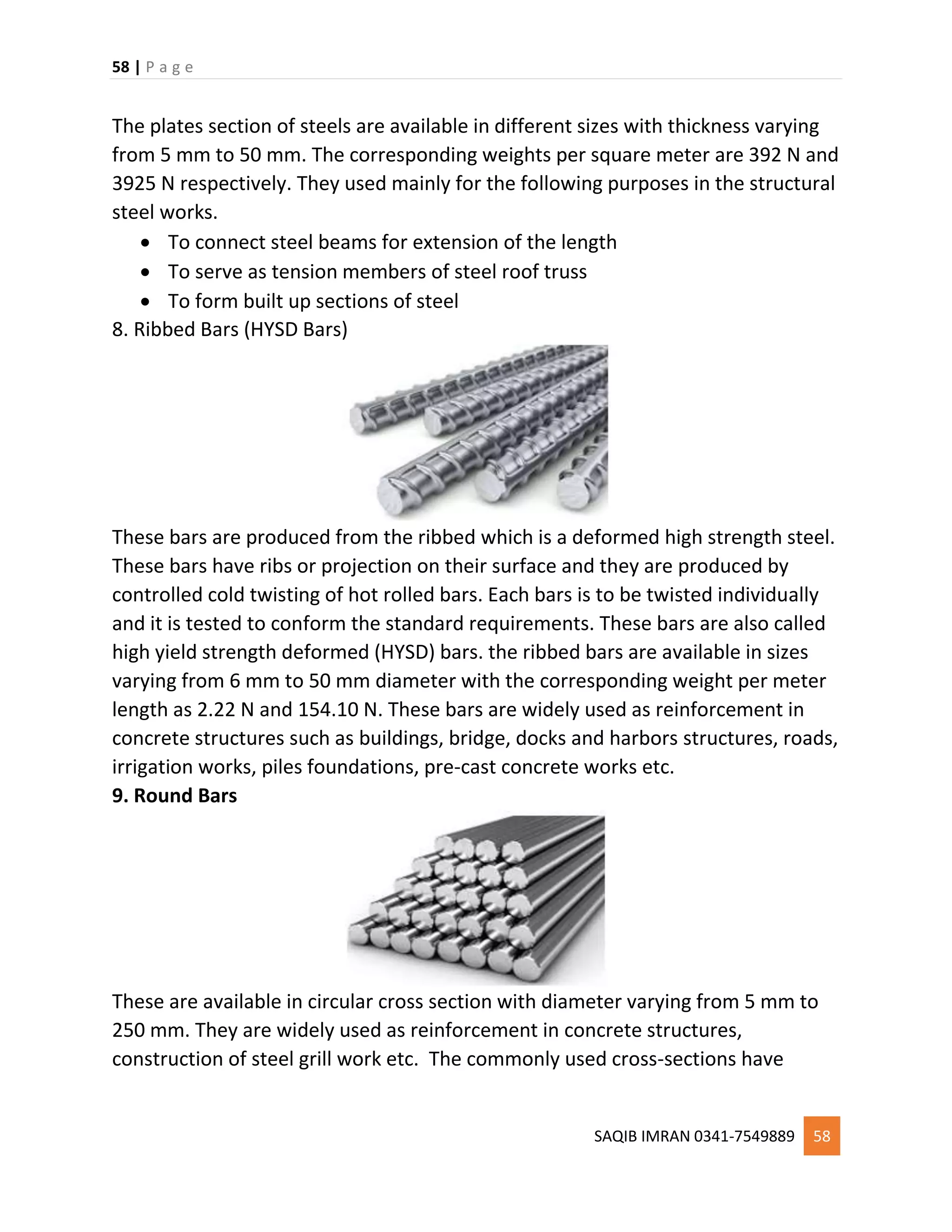 58 | P a g e
SAQIB IMRAN 0341-7549889 58
The plates section of steels are available in different sizes with thickness varying
from 5 mm to 50 mm. The corresponding weights per square meter are 392 N and
3925 N respectively. They used mainly for the following purposes in the structural
steel works.
 To connect steel beams for extension of the length
 To serve as tension members of steel roof truss
 To form built up sections of steel
8. Ribbed Bars (HYSD Bars)
These bars are produced from the ribbed which is a deformed high strength steel.
These bars have ribs or projection on their surface and they are produced by
controlled cold twisting of hot rolled bars. Each bars is to be twisted individually
and it is tested to conform the standard requirements. These bars are also called
high yield strength deformed (HYSD) bars. the ribbed bars are available in sizes
varying from 6 mm to 50 mm diameter with the corresponding weight per meter
length as 2.22 N and 154.10 N. These bars are widely used as reinforcement in
concrete structures such as buildings, bridge, docks and harbors structures, roads,
irrigation works, piles foundations, pre-cast concrete works etc.
9. Round Bars
These are available in circular cross section with diameter varying from 5 mm to
250 mm. They are widely used as reinforcement in concrete structures,
construction of steel grill work etc. The commonly used cross-sections have
 