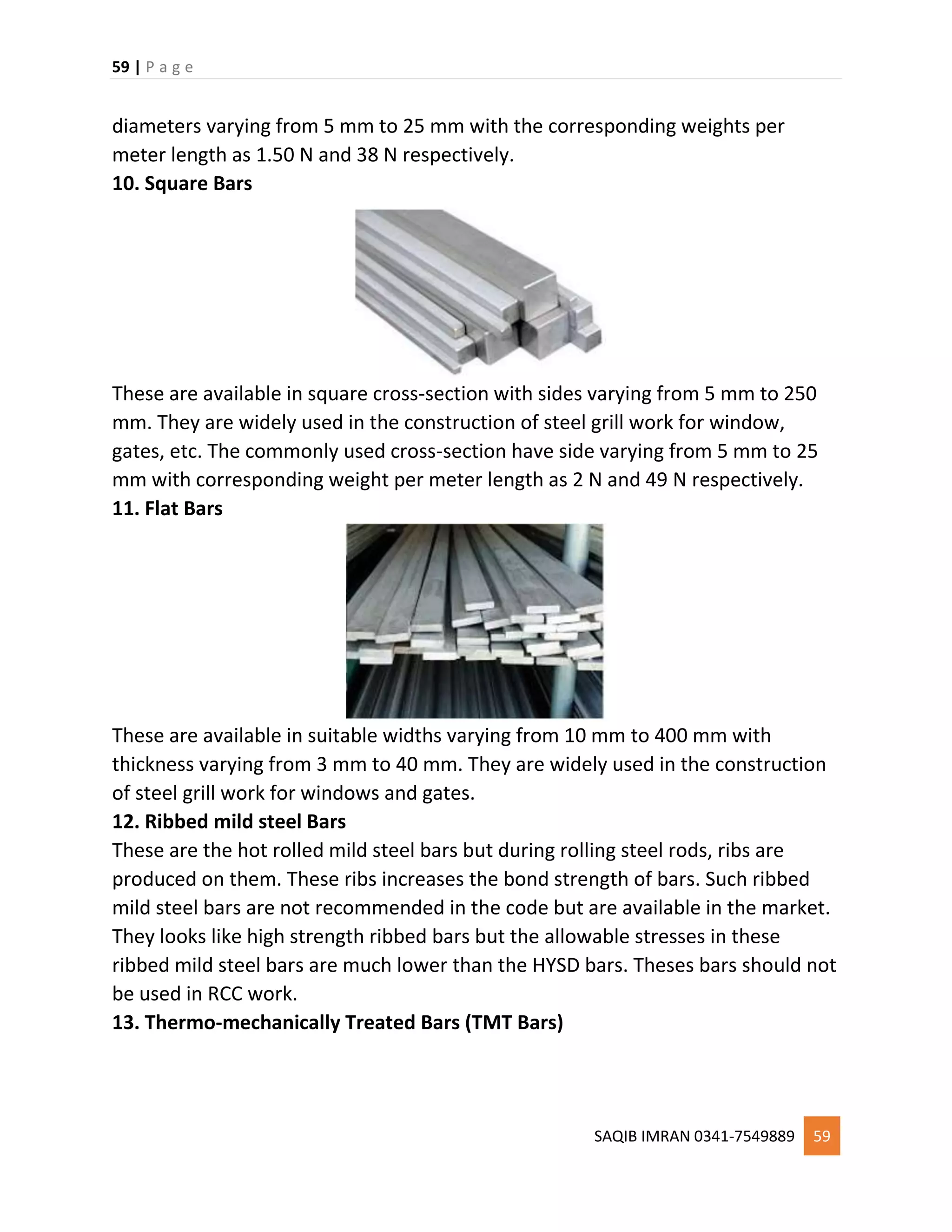 59 | P a g e
SAQIB IMRAN 0341-7549889 59
diameters varying from 5 mm to 25 mm with the corresponding weights per
meter length as 1.50 N and 38 N respectively.
10. Square Bars
These are available in square cross-section with sides varying from 5 mm to 250
mm. They are widely used in the construction of steel grill work for window,
gates, etc. The commonly used cross-section have side varying from 5 mm to 25
mm with corresponding weight per meter length as 2 N and 49 N respectively.
11. Flat Bars
These are available in suitable widths varying from 10 mm to 400 mm with
thickness varying from 3 mm to 40 mm. They are widely used in the construction
of steel grill work for windows and gates.
12. Ribbed mild steel Bars
These are the hot rolled mild steel bars but during rolling steel rods, ribs are
produced on them. These ribs increases the bond strength of bars. Such ribbed
mild steel bars are not recommended in the code but are available in the market.
They looks like high strength ribbed bars but the allowable stresses in these
ribbed mild steel bars are much lower than the HYSD bars. Theses bars should not
be used in RCC work.
13. Thermo-mechanically Treated Bars (TMT Bars)
 