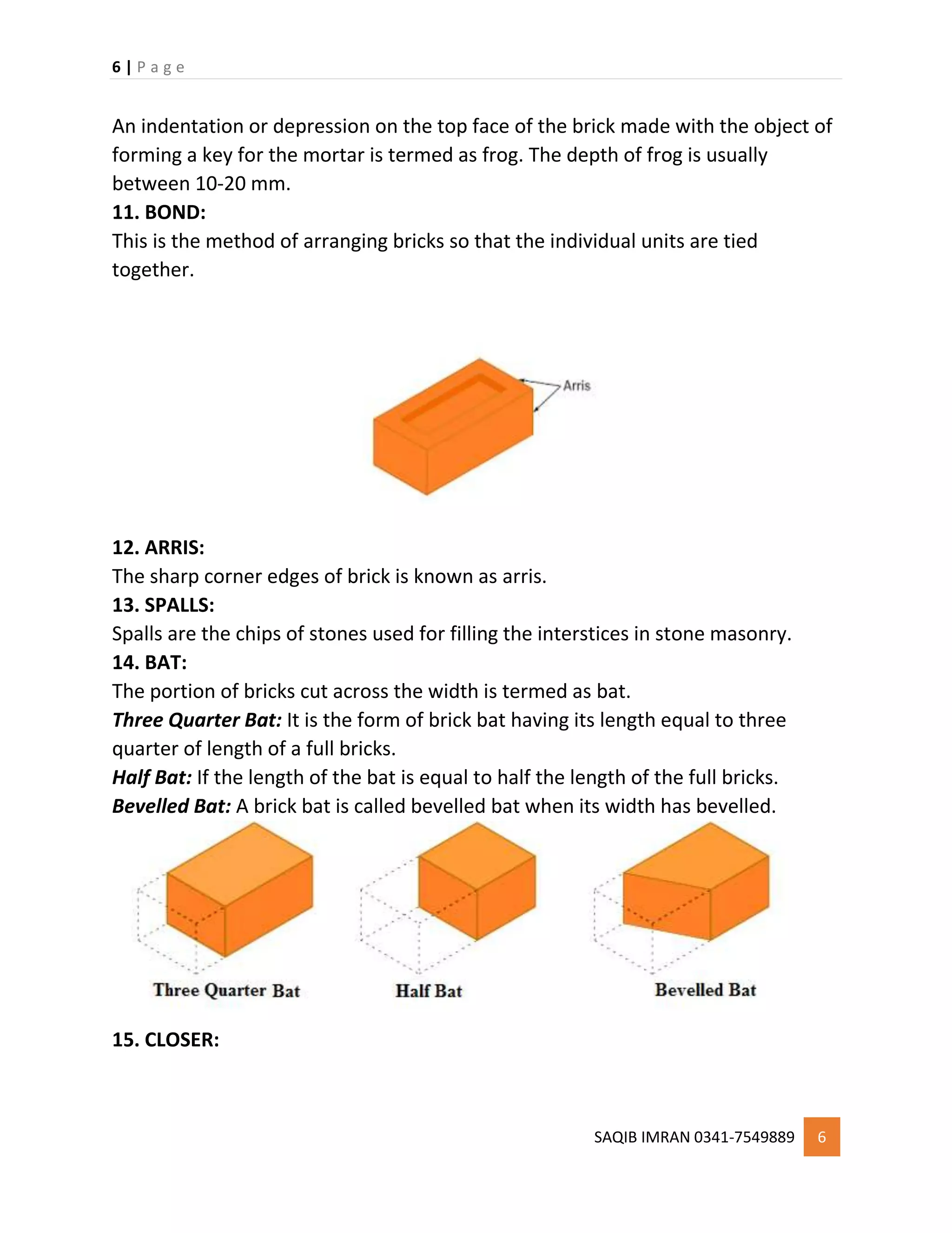 6 | P a g e
SAQIB IMRAN 0341-7549889 6
An indentation or depression on the top face of the brick made with the object of
forming a key for the mortar is termed as frog. The depth of frog is usually
between 10-20 mm.
11. BOND:
This is the method of arranging bricks so that the individual units are tied
together.
12. ARRIS:
The sharp corner edges of brick is known as arris.
13. SPALLS:
Spalls are the chips of stones used for filling the interstices in stone masonry.
14. BAT:
The portion of bricks cut across the width is termed as bat.
Three Quarter Bat: It is the form of brick bat having its length equal to three
quarter of length of a full bricks.
Half Bat: If the length of the bat is equal to half the length of the full bricks.
Bevelled Bat: A brick bat is called bevelled bat when its width has bevelled.
15. CLOSER:
 