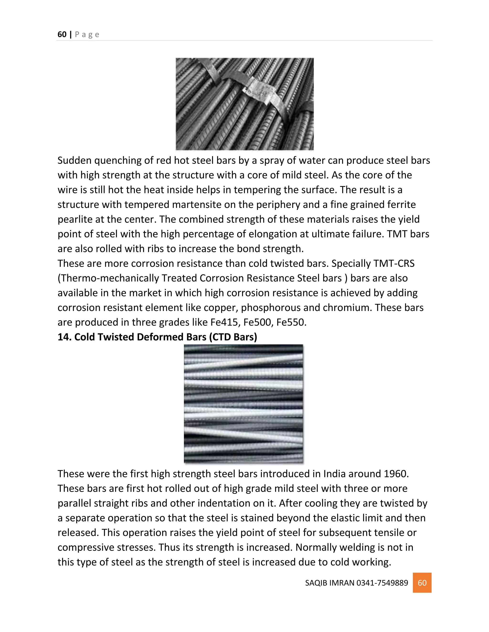 60 | P a g e
SAQIB IMRAN 0341-7549889 60
Sudden quenching of red hot steel bars by a spray of water can produce steel bars
with high strength at the structure with a core of mild steel. As the core of the
wire is still hot the heat inside helps in tempering the surface. The result is a
structure with tempered martensite on the periphery and a fine grained ferrite
pearlite at the center. The combined strength of these materials raises the yield
point of steel with the high percentage of elongation at ultimate failure. TMT bars
are also rolled with ribs to increase the bond strength.
These are more corrosion resistance than cold twisted bars. Specially TMT-CRS
(Thermo-mechanically Treated Corrosion Resistance Steel bars ) bars are also
available in the market in which high corrosion resistance is achieved by adding
corrosion resistant element like copper, phosphorous and chromium. These bars
are produced in three grades like Fe415, Fe500, Fe550.
14. Cold Twisted Deformed Bars (CTD Bars)
These were the first high strength steel bars introduced in India around 1960.
These bars are first hot rolled out of high grade mild steel with three or more
parallel straight ribs and other indentation on it. After cooling they are twisted by
a separate operation so that the steel is stained beyond the elastic limit and then
released. This operation raises the yield point of steel for subsequent tensile or
compressive stresses. Thus its strength is increased. Normally welding is not in
this type of steel as the strength of steel is increased due to cold working.
 