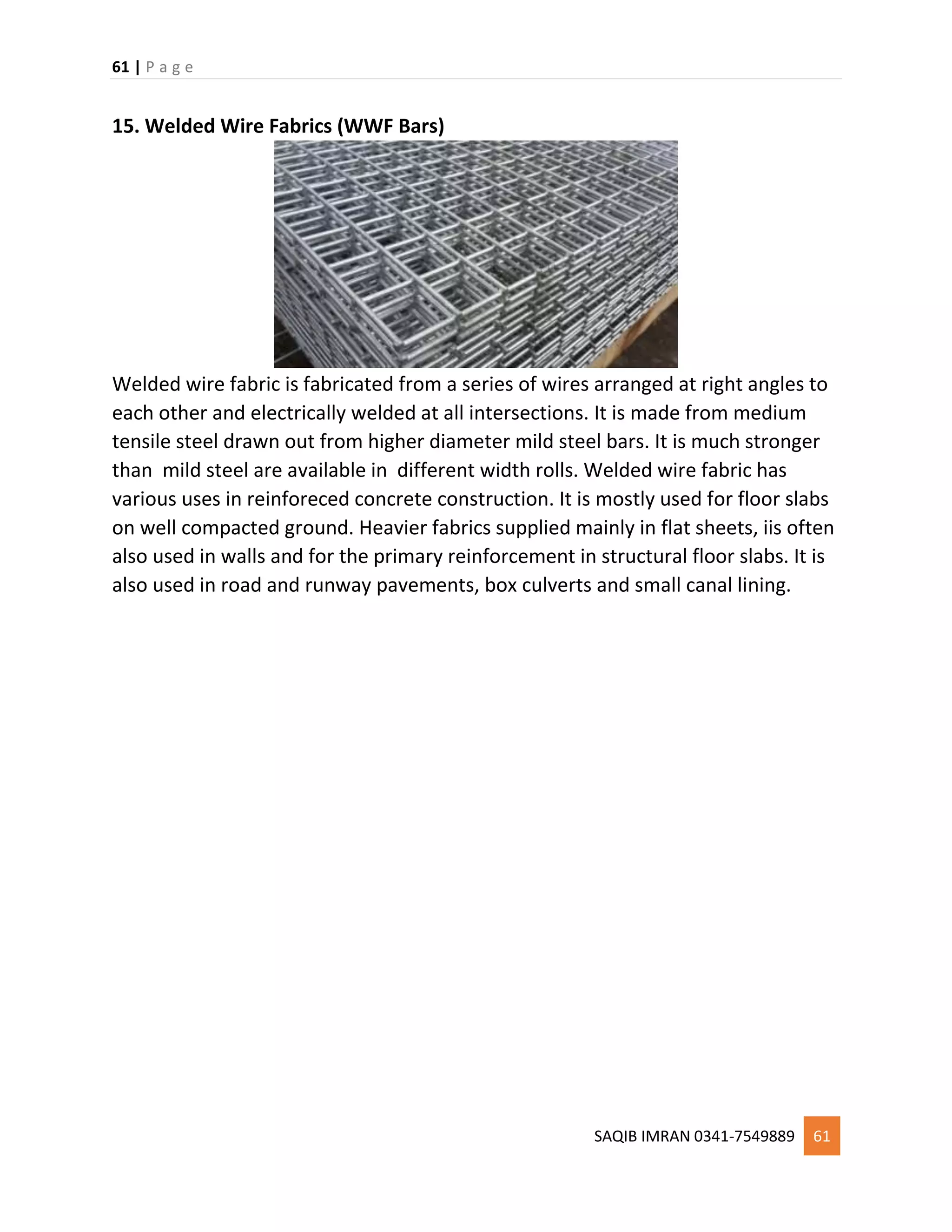 61 | P a g e
SAQIB IMRAN 0341-7549889 61
15. Welded Wire Fabrics (WWF Bars)
Welded wire fabric is fabricated from a series of wires arranged at right angles to
each other and electrically welded at all intersections. It is made from medium
tensile steel drawn out from higher diameter mild steel bars. It is much stronger
than mild steel are available in different width rolls. Welded wire fabric has
various uses in reinforeced concrete construction. It is mostly used for floor slabs
on well compacted ground. Heavier fabrics supplied mainly in flat sheets, iis often
also used in walls and for the primary reinforcement in structural floor slabs. It is
also used in road and runway pavements, box culverts and small canal lining.
 