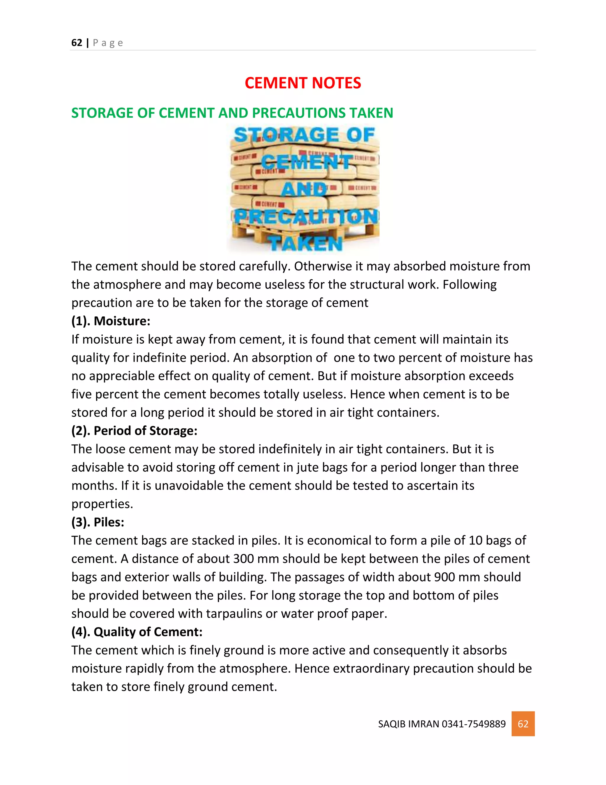 62 | P a g e
SAQIB IMRAN 0341-7549889 62
CEMENT NOTES
STORAGE OF CEMENT AND PRECAUTIONS TAKEN
The cement should be stored carefully. Otherwise it may absorbed moisture from
the atmosphere and may become useless for the structural work. Following
precaution are to be taken for the storage of cement
(1). Moisture:
If moisture is kept away from cement, it is found that cement will maintain its
quality for indefinite period. An absorption of one to two percent of moisture has
no appreciable effect on quality of cement. But if moisture absorption exceeds
five percent the cement becomes totally useless. Hence when cement is to be
stored for a long period it should be stored in air tight containers.
(2). Period of Storage:
The loose cement may be stored indefinitely in air tight containers. But it is
advisable to avoid storing off cement in jute bags for a period longer than three
months. If it is unavoidable the cement should be tested to ascertain its
properties.
(3). Piles:
The cement bags are stacked in piles. It is economical to form a pile of 10 bags of
cement. A distance of about 300 mm should be kept between the piles of cement
bags and exterior walls of building. The passages of width about 900 mm should
be provided between the piles. For long storage the top and bottom of piles
should be covered with tarpaulins or water proof paper.
(4). Quality of Cement:
The cement which is finely ground is more active and consequently it absorbs
moisture rapidly from the atmosphere. Hence extraordinary precaution should be
taken to store finely ground cement.
 