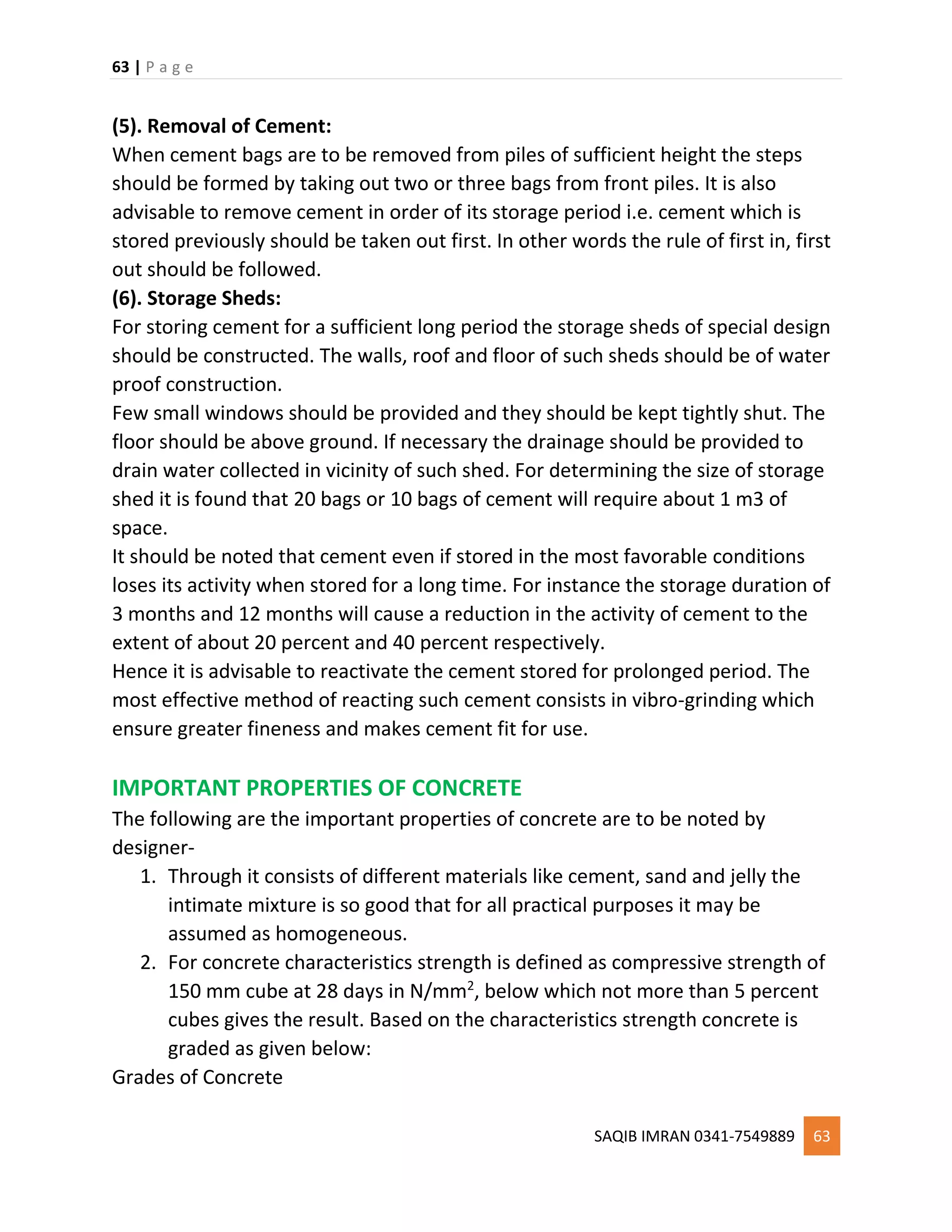 63 | P a g e
SAQIB IMRAN 0341-7549889 63
(5). Removal of Cement:
When cement bags are to be removed from piles of sufficient height the steps
should be formed by taking out two or three bags from front piles. It is also
advisable to remove cement in order of its storage period i.e. cement which is
stored previously should be taken out first. In other words the rule of first in, first
out should be followed.
(6). Storage Sheds:
For storing cement for a sufficient long period the storage sheds of special design
should be constructed. The walls, roof and floor of such sheds should be of water
proof construction.
Few small windows should be provided and they should be kept tightly shut. The
floor should be above ground. If necessary the drainage should be provided to
drain water collected in vicinity of such shed. For determining the size of storage
shed it is found that 20 bags or 10 bags of cement will require about 1 m3 of
space.
It should be noted that cement even if stored in the most favorable conditions
loses its activity when stored for a long time. For instance the storage duration of
3 months and 12 months will cause a reduction in the activity of cement to the
extent of about 20 percent and 40 percent respectively.
Hence it is advisable to reactivate the cement stored for prolonged period. The
most effective method of reacting such cement consists in vibro-grinding which
ensure greater fineness and makes cement fit for use.
IMPORTANT PROPERTIES OF CONCRETE
The following are the important properties of concrete are to be noted by
designer-
1. Through it consists of different materials like cement, sand and jelly the
intimate mixture is so good that for all practical purposes it may be
assumed as homogeneous.
2. For concrete characteristics strength is defined as compressive strength of
150 mm cube at 28 days in N/mm2
, below which not more than 5 percent
cubes gives the result. Based on the characteristics strength concrete is
graded as given below:
Grades of Concrete
 