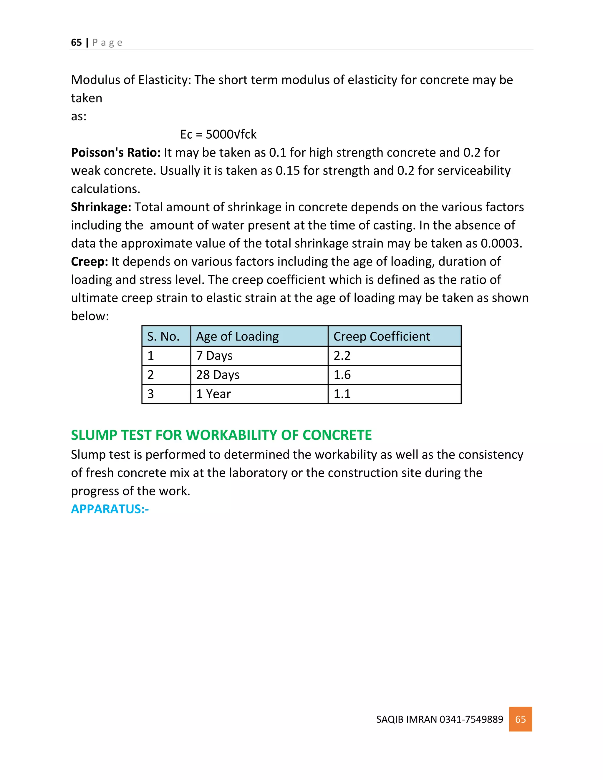 65 | P a g e
SAQIB IMRAN 0341-7549889 65
Modulus of Elasticity: The short term modulus of elasticity for concrete may be
taken
as:
Ec = 5000√fck
Poisson's Ratio: It may be taken as 0.1 for high strength concrete and 0.2 for
weak concrete. Usually it is taken as 0.15 for strength and 0.2 for serviceability
calculations.
Shrinkage: Total amount of shrinkage in concrete depends on the various factors
including the amount of water present at the time of casting. In the absence of
data the approximate value of the total shrinkage strain may be taken as 0.0003.
Creep: It depends on various factors including the age of loading, duration of
loading and stress level. The creep coefficient which is defined as the ratio of
ultimate creep strain to elastic strain at the age of loading may be taken as shown
below:
S. No. Age of Loading Creep Coefficient
1 7 Days 2.2
2 28 Days 1.6
3 1 Year 1.1
SLUMP TEST FOR WORKABILITY OF CONCRETE
Slump test is performed to determined the workability as well as the consistency
of fresh concrete mix at the laboratory or the construction site during the
progress of the work.
APPARATUS:-
 