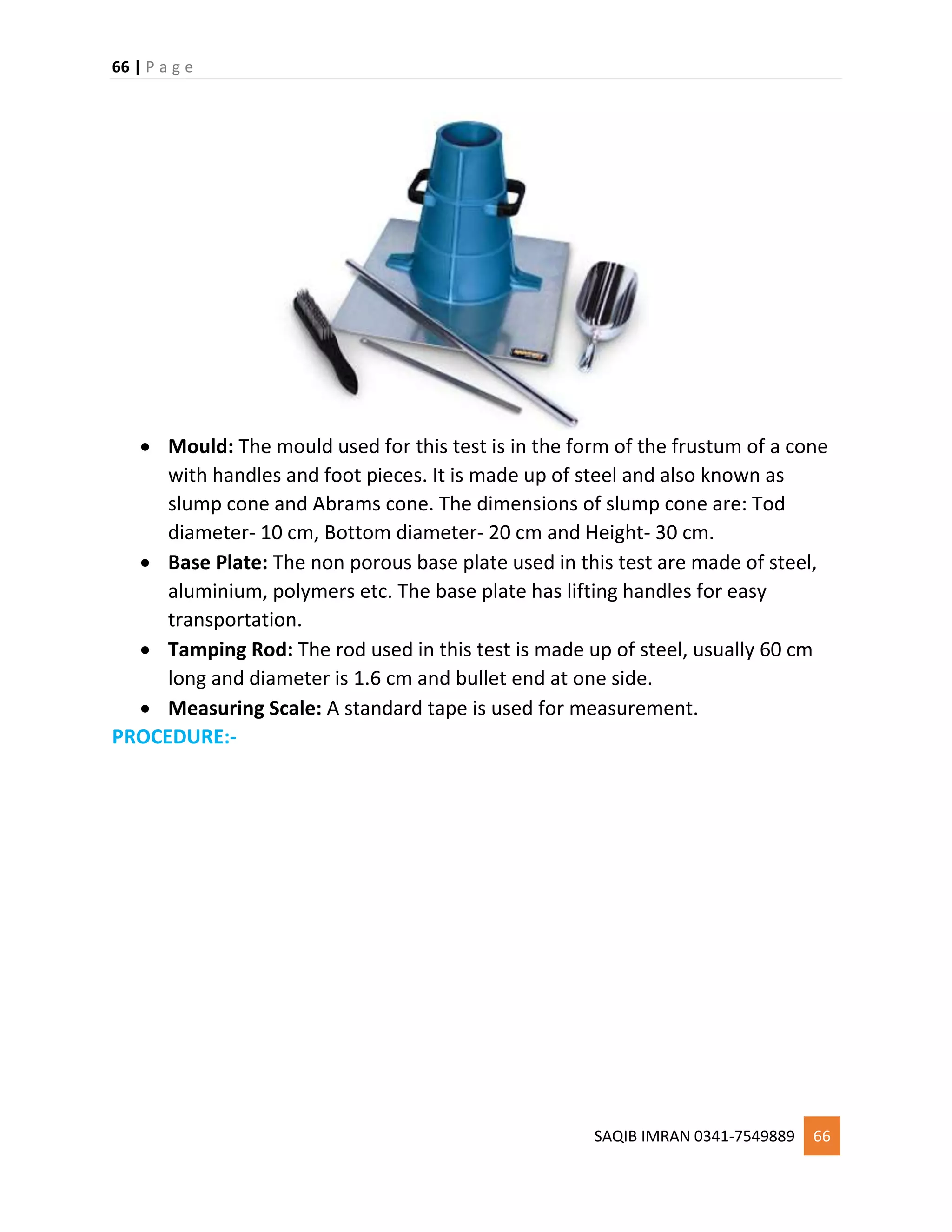 66 | P a g e
SAQIB IMRAN 0341-7549889 66
 Mould: The mould used for this test is in the form of the frustum of a cone
with handles and foot pieces. It is made up of steel and also known as
slump cone and Abrams cone. The dimensions of slump cone are: Tod
diameter- 10 cm, Bottom diameter- 20 cm and Height- 30 cm.
 Base Plate: The non porous base plate used in this test are made of steel,
aluminium, polymers etc. The base plate has lifting handles for easy
transportation.
 Tamping Rod: The rod used in this test is made up of steel, usually 60 cm
long and diameter is 1.6 cm and bullet end at one side.
 Measuring Scale: A standard tape is used for measurement.
PROCEDURE:-
 