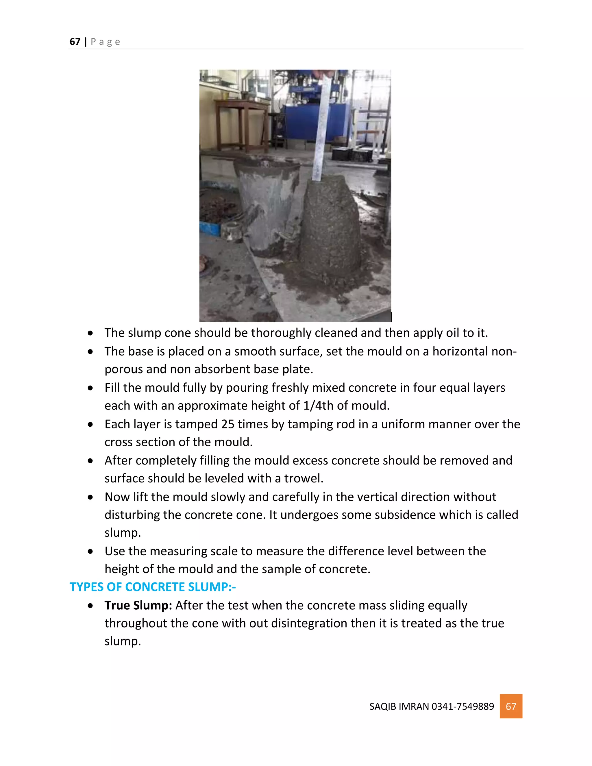 67 | P a g e
SAQIB IMRAN 0341-7549889 67
 The slump cone should be thoroughly cleaned and then apply oil to it.
 The base is placed on a smooth surface, set the mould on a horizontal non-
porous and non absorbent base plate.
 Fill the mould fully by pouring freshly mixed concrete in four equal layers
each with an approximate height of 1/4th of mould.
 Each layer is tamped 25 times by tamping rod in a uniform manner over the
cross section of the mould.
 After completely filling the mould excess concrete should be removed and
surface should be leveled with a trowel.
 Now lift the mould slowly and carefully in the vertical direction without
disturbing the concrete cone. It undergoes some subsidence which is called
slump.
 Use the measuring scale to measure the difference level between the
height of the mould and the sample of concrete.
TYPES OF CONCRETE SLUMP:-
 True Slump: After the test when the concrete mass sliding equally
throughout the cone with out disintegration then it is treated as the true
slump.
 