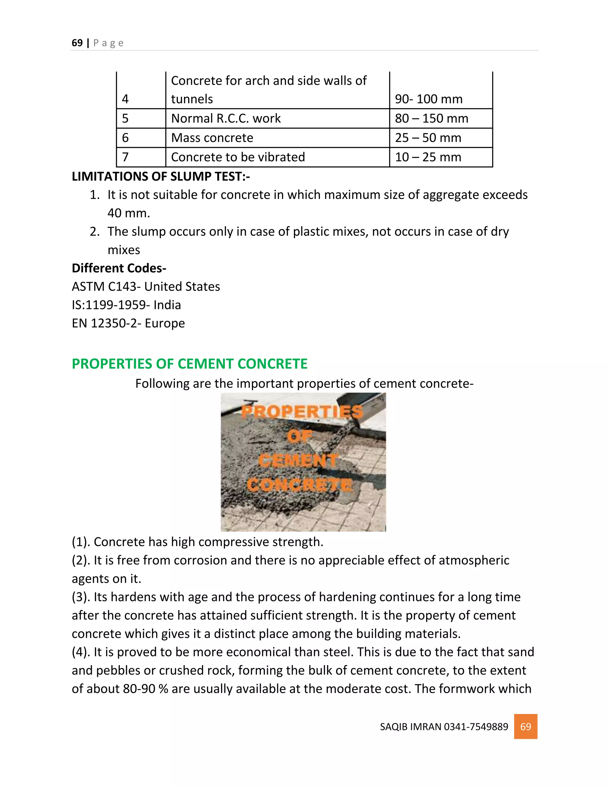 69 | P a g e
SAQIB IMRAN 0341-7549889 69
4
Concrete for arch and side walls of
tunnels 90- 100 mm
5 Normal R.C.C. work 80 – 150 mm
6 Mass concrete 25 – 50 mm
7 Concrete to be vibrated 10 – 25 mm
LIMITATIONS OF SLUMP TEST:-
1. It is not suitable for concrete in which maximum size of aggregate exceeds
40 mm.
2. The slump occurs only in case of plastic mixes, not occurs in case of dry
mixes
Different Codes-
ASTM C143- United States
IS:1199-1959- India
EN 12350-2- Europe
PROPERTIES OF CEMENT CONCRETE
Following are the important properties of cement concrete-
(1). Concrete has high compressive strength.
(2). It is free from corrosion and there is no appreciable effect of atmospheric
agents on it.
(3). Its hardens with age and the process of hardening continues for a long time
after the concrete has attained sufficient strength. It is the property of cement
concrete which gives it a distinct place among the building materials.
(4). It is proved to be more economical than steel. This is due to the fact that sand
and pebbles or crushed rock, forming the bulk of cement concrete, to the extent
of about 80-90 % are usually available at the moderate cost. The formwork which
 