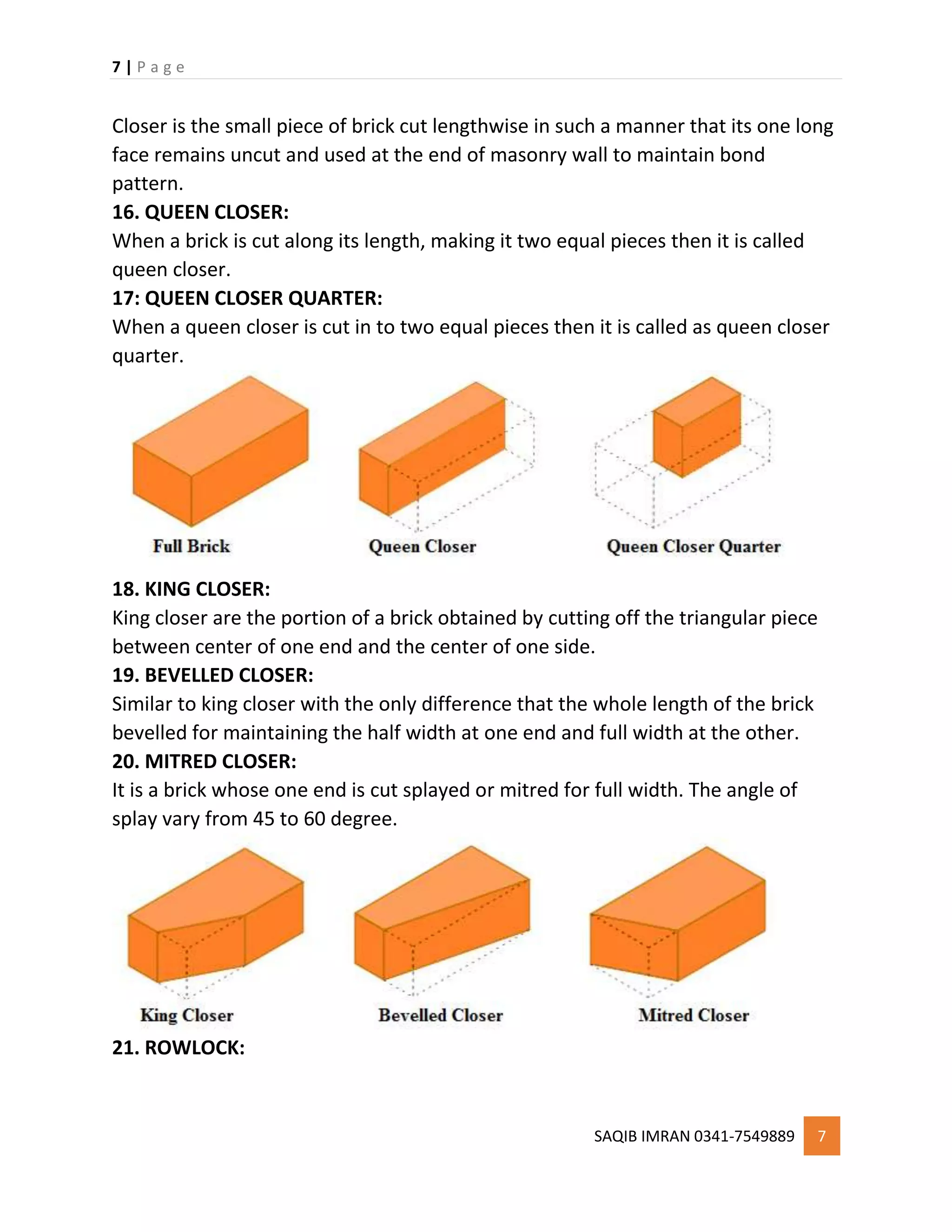 7 | P a g e
SAQIB IMRAN 0341-7549889 7
Closer is the small piece of brick cut lengthwise in such a manner that its one long
face remains uncut and used at the end of masonry wall to maintain bond
pattern.
16. QUEEN CLOSER:
When a brick is cut along its length, making it two equal pieces then it is called
queen closer.
17: QUEEN CLOSER QUARTER:
When a queen closer is cut in to two equal pieces then it is called as queen closer
quarter.
18. KING CLOSER:
King closer are the portion of a brick obtained by cutting off the triangular piece
between center of one end and the center of one side.
19. BEVELLED CLOSER:
Similar to king closer with the only difference that the whole length of the brick
bevelled for maintaining the half width at one end and full width at the other.
20. MITRED CLOSER:
It is a brick whose one end is cut splayed or mitred for full width. The angle of
splay vary from 45 to 60 degree.
21. ROWLOCK:
 
