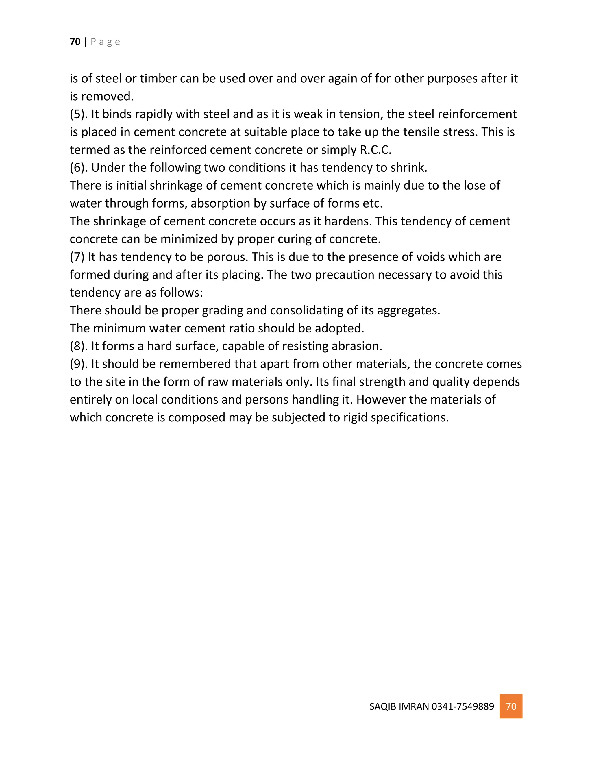 70 | P a g e
SAQIB IMRAN 0341-7549889 70
is of steel or timber can be used over and over again of for other purposes after it
is removed.
(5). It binds rapidly with steel and as it is weak in tension, the steel reinforcement
is placed in cement concrete at suitable place to take up the tensile stress. This is
termed as the reinforced cement concrete or simply R.C.C.
(6). Under the following two conditions it has tendency to shrink.
There is initial shrinkage of cement concrete which is mainly due to the lose of
water through forms, absorption by surface of forms etc.
The shrinkage of cement concrete occurs as it hardens. This tendency of cement
concrete can be minimized by proper curing of concrete.
(7) It has tendency to be porous. This is due to the presence of voids which are
formed during and after its placing. The two precaution necessary to avoid this
tendency are as follows:
There should be proper grading and consolidating of its aggregates.
The minimum water cement ratio should be adopted.
(8). It forms a hard surface, capable of resisting abrasion.
(9). It should be remembered that apart from other materials, the concrete comes
to the site in the form of raw materials only. Its final strength and quality depends
entirely on local conditions and persons handling it. However the materials of
which concrete is composed may be subjected to rigid specifications.
 