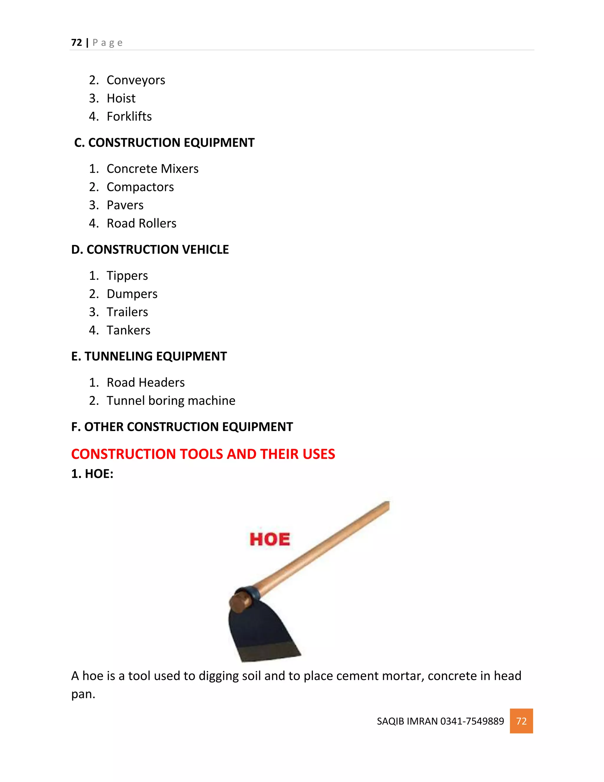 72 | P a g e
SAQIB IMRAN 0341-7549889 72
2. Conveyors
3. Hoist
4. Forklifts
C. CONSTRUCTION EQUIPMENT
1. Concrete Mixers
2. Compactors
3. Pavers
4. Road Rollers
D. CONSTRUCTION VEHICLE
1. Tippers
2. Dumpers
3. Trailers
4. Tankers
E. TUNNELING EQUIPMENT
1. Road Headers
2. Tunnel boring machine
F. OTHER CONSTRUCTION EQUIPMENT
CONSTRUCTION TOOLS AND THEIR USES
1. HOE:
A hoe is a tool used to digging soil and to place cement mortar, concrete in head
pan.
 