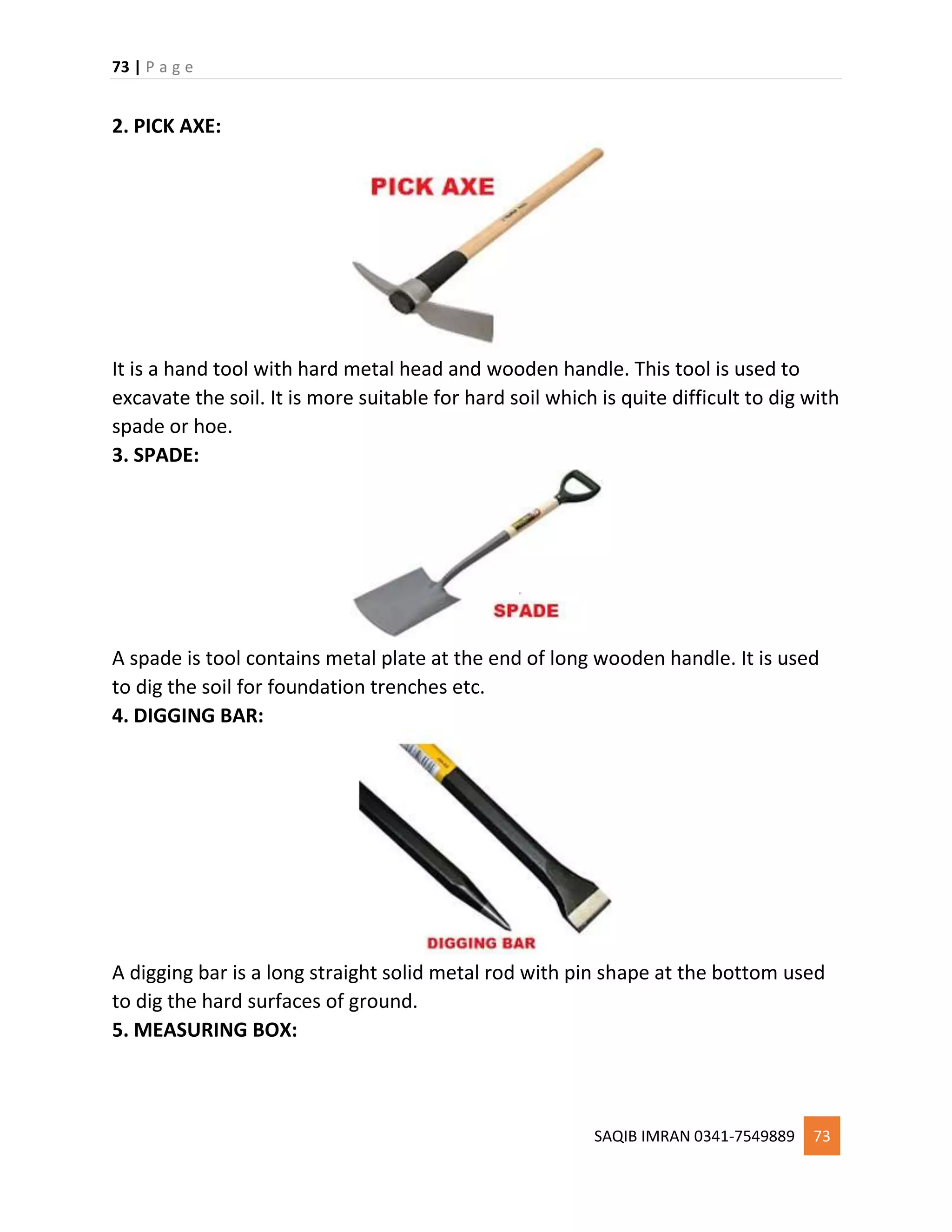 73 | P a g e
SAQIB IMRAN 0341-7549889 73
2. PICK AXE:
It is a hand tool with hard metal head and wooden handle. This tool is used to
excavate the soil. It is more suitable for hard soil which is quite difficult to dig with
spade or hoe.
3. SPADE:
A spade is tool contains metal plate at the end of long wooden handle. It is used
to dig the soil for foundation trenches etc.
4. DIGGING BAR:
A digging bar is a long straight solid metal rod with pin shape at the bottom used
to dig the hard surfaces of ground.
5. MEASURING BOX:
 