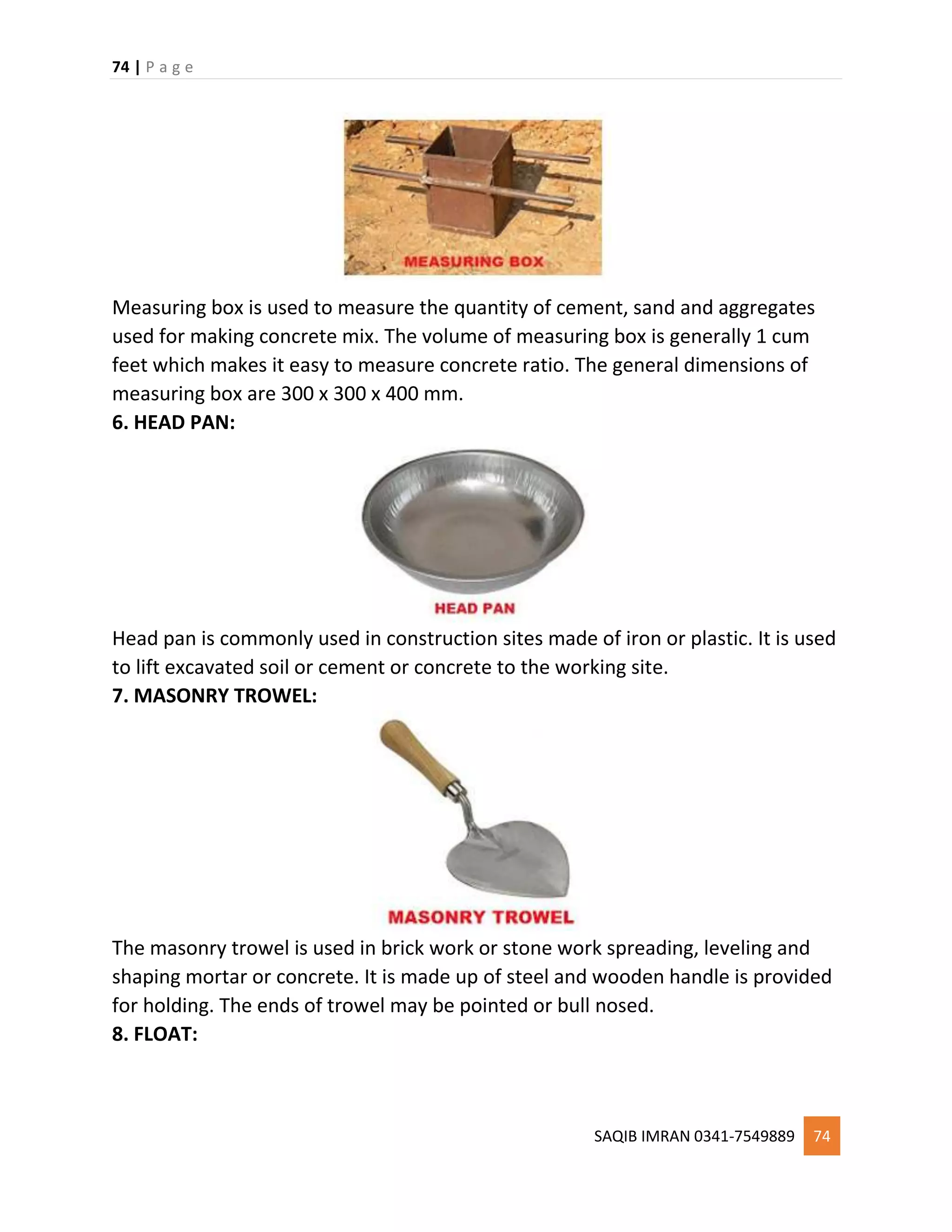 74 | P a g e
SAQIB IMRAN 0341-7549889 74
Measuring box is used to measure the quantity of cement, sand and aggregates
used for making concrete mix. The volume of measuring box is generally 1 cum
feet which makes it easy to measure concrete ratio. The general dimensions of
measuring box are 300 x 300 x 400 mm.
6. HEAD PAN:
Head pan is commonly used in construction sites made of iron or plastic. It is used
to lift excavated soil or cement or concrete to the working site.
7. MASONRY TROWEL:
The masonry trowel is used in brick work or stone work spreading, leveling and
shaping mortar or concrete. It is made up of steel and wooden handle is provided
for holding. The ends of trowel may be pointed or bull nosed.
8. FLOAT:
 