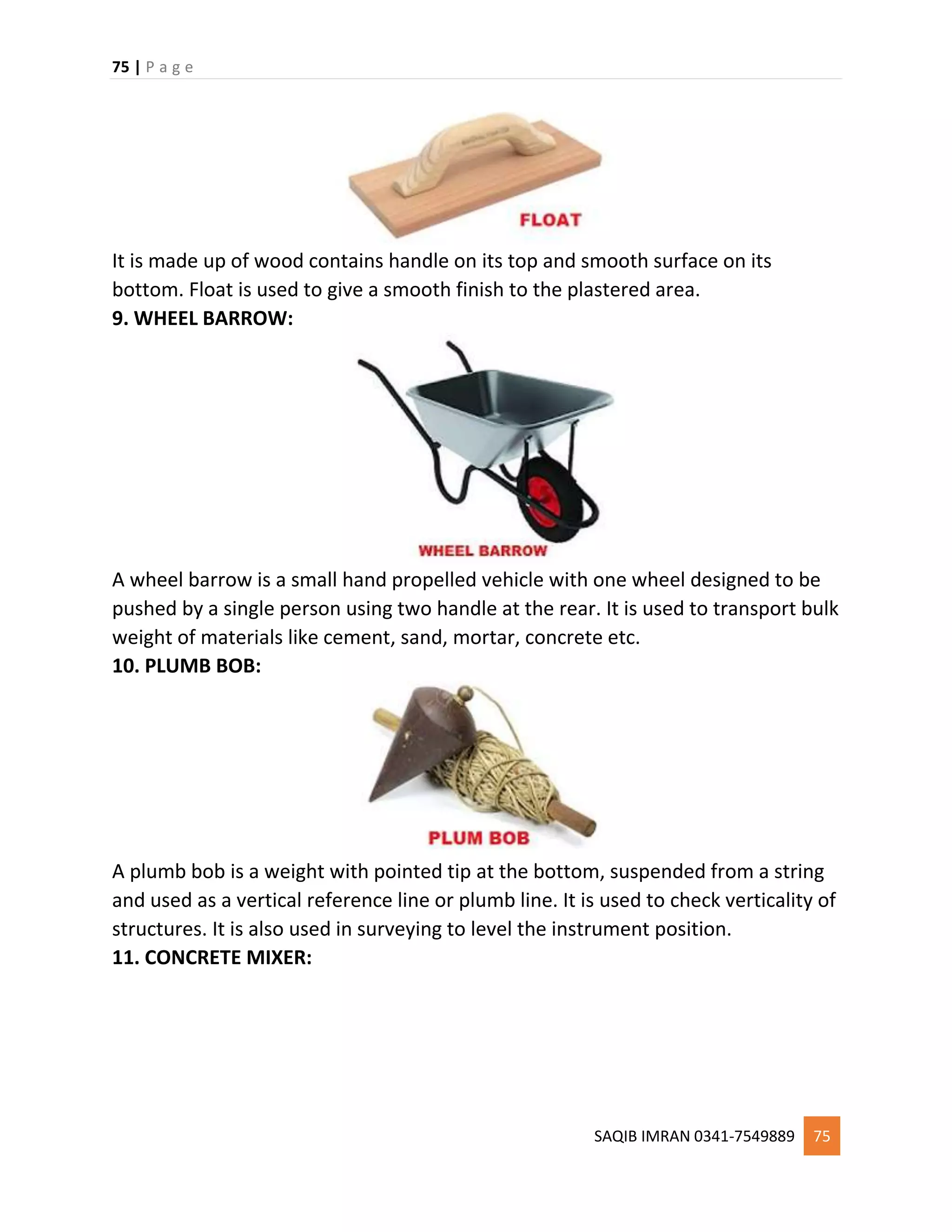 75 | P a g e
SAQIB IMRAN 0341-7549889 75
It is made up of wood contains handle on its top and smooth surface on its
bottom. Float is used to give a smooth finish to the plastered area.
9. WHEEL BARROW:
A wheel barrow is a small hand propelled vehicle with one wheel designed to be
pushed by a single person using two handle at the rear. It is used to transport bulk
weight of materials like cement, sand, mortar, concrete etc.
10. PLUMB BOB:
A plumb bob is a weight with pointed tip at the bottom, suspended from a string
and used as a vertical reference line or plumb line. It is used to check verticality of
structures. It is also used in surveying to level the instrument position.
11. CONCRETE MIXER:
 