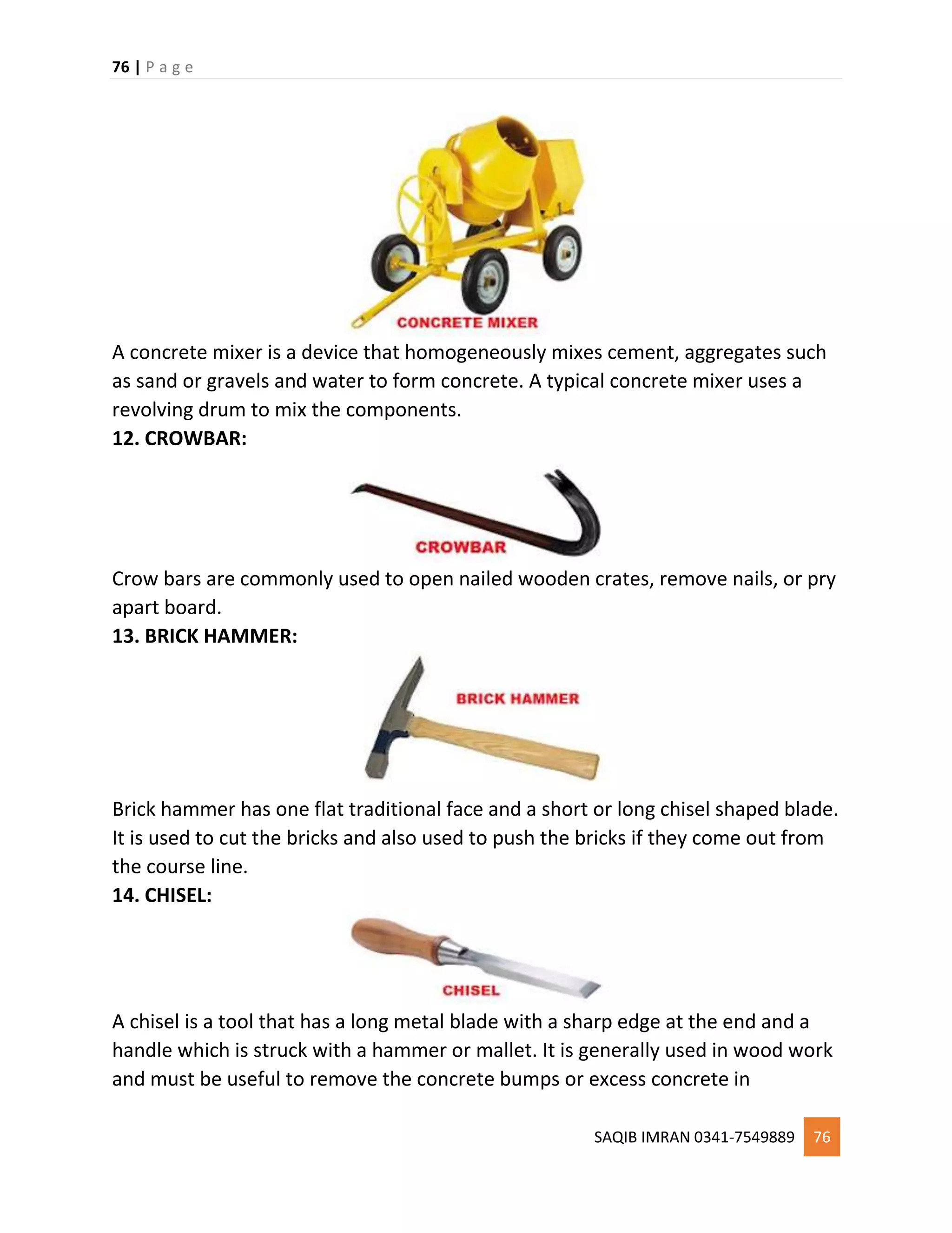 76 | P a g e
SAQIB IMRAN 0341-7549889 76
A concrete mixer is a device that homogeneously mixes cement, aggregates such
as sand or gravels and water to form concrete. A typical concrete mixer uses a
revolving drum to mix the components.
12. CROWBAR:
Crow bars are commonly used to open nailed wooden crates, remove nails, or pry
apart board.
13. BRICK HAMMER:
Brick hammer has one flat traditional face and a short or long chisel shaped blade.
It is used to cut the bricks and also used to push the bricks if they come out from
the course line.
14. CHISEL:
A chisel is a tool that has a long metal blade with a sharp edge at the end and a
handle which is struck with a hammer or mallet. It is generally used in wood work
and must be useful to remove the concrete bumps or excess concrete in
 