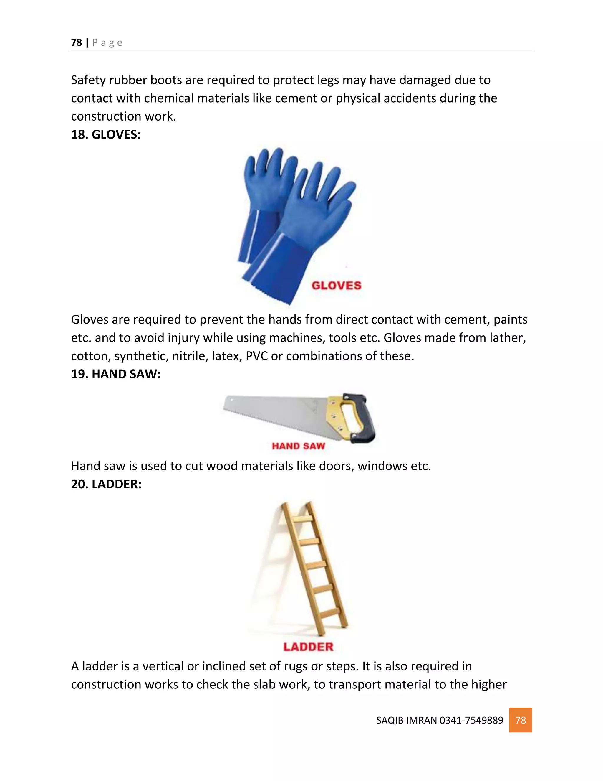 78 | P a g e
SAQIB IMRAN 0341-7549889 78
Safety rubber boots are required to protect legs may have damaged due to
contact with chemical materials like cement or physical accidents during the
construction work.
18. GLOVES:
Gloves are required to prevent the hands from direct contact with cement, paints
etc. and to avoid injury while using machines, tools etc. Gloves made from lather,
cotton, synthetic, nitrile, latex, PVC or combinations of these.
19. HAND SAW:
Hand saw is used to cut wood materials like doors, windows etc.
20. LADDER:
A ladder is a vertical or inclined set of rugs or steps. It is also required in
construction works to check the slab work, to transport material to the higher
 