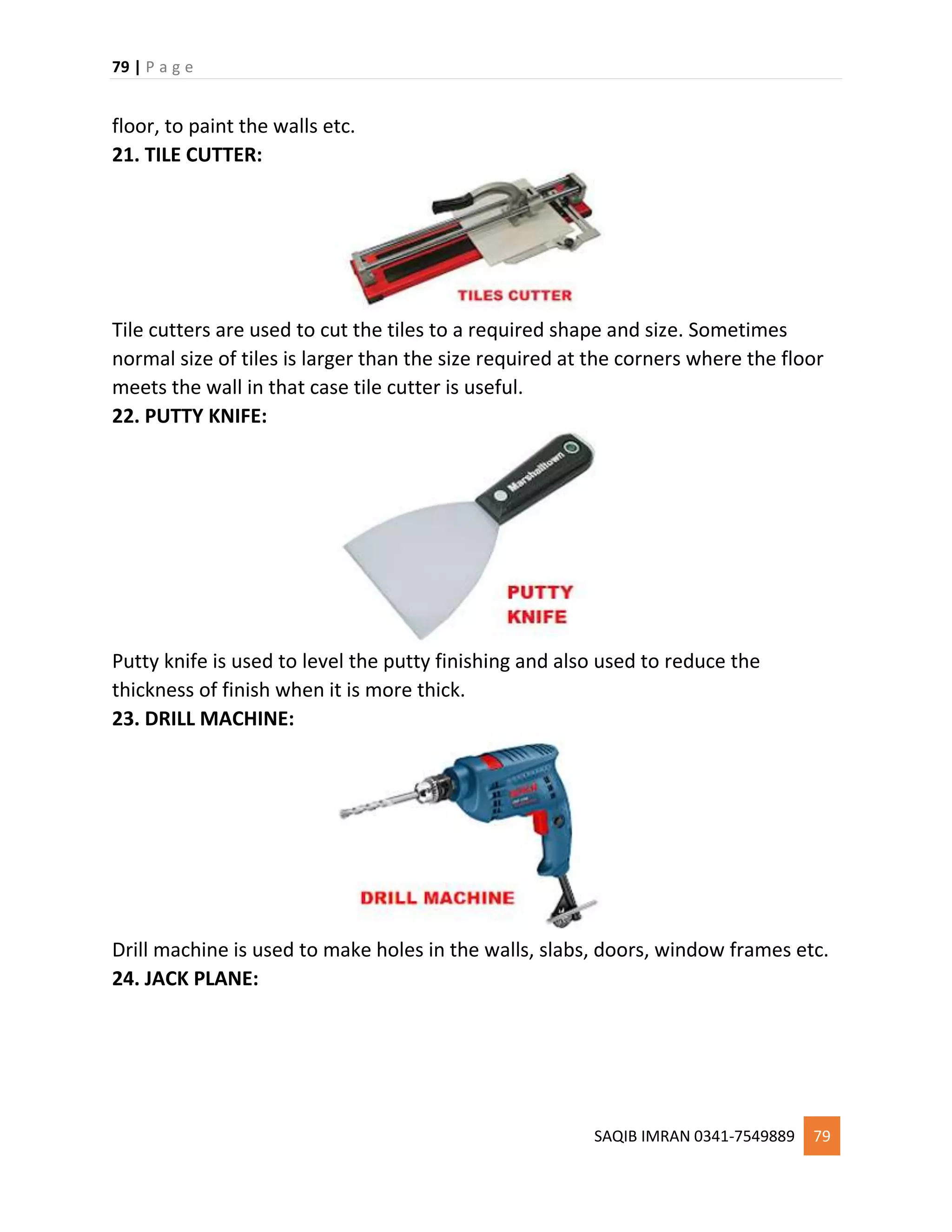 79 | P a g e
SAQIB IMRAN 0341-7549889 79
floor, to paint the walls etc.
21. TILE CUTTER:
Tile cutters are used to cut the tiles to a required shape and size. Sometimes
normal size of tiles is larger than the size required at the corners where the floor
meets the wall in that case tile cutter is useful.
22. PUTTY KNIFE:
Putty knife is used to level the putty finishing and also used to reduce the
thickness of finish when it is more thick.
23. DRILL MACHINE:
Drill machine is used to make holes in the walls, slabs, doors, window frames etc.
24. JACK PLANE:
 