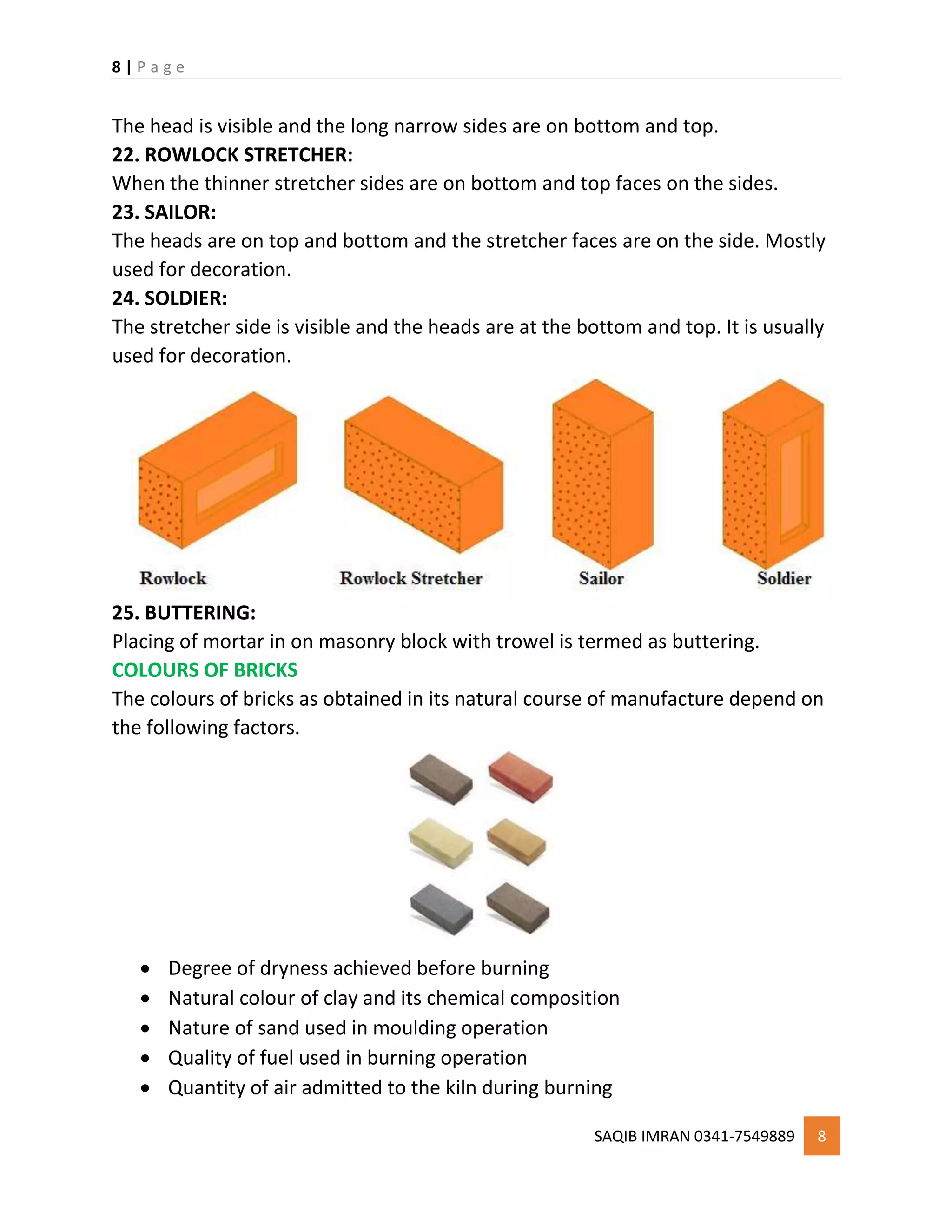 8 | P a g e
SAQIB IMRAN 0341-7549889 8
The head is visible and the long narrow sides are on bottom and top.
22. ROWLOCK STRETCHER:
When the thinner stretcher sides are on bottom and top faces on the sides.
23. SAILOR:
The heads are on top and bottom and the stretcher faces are on the side. Mostly
used for decoration.
24. SOLDIER:
The stretcher side is visible and the heads are at the bottom and top. It is usually
used for decoration.
25. BUTTERING:
Placing of mortar in on masonry block with trowel is termed as buttering.
COLOURS OF BRICKS
The colours of bricks as obtained in its natural course of manufacture depend on
the following factors.
 Degree of dryness achieved before burning
 Natural colour of clay and its chemical composition
 Nature of sand used in moulding operation
 Quality of fuel used in burning operation
 Quantity of air admitted to the kiln during burning
 
