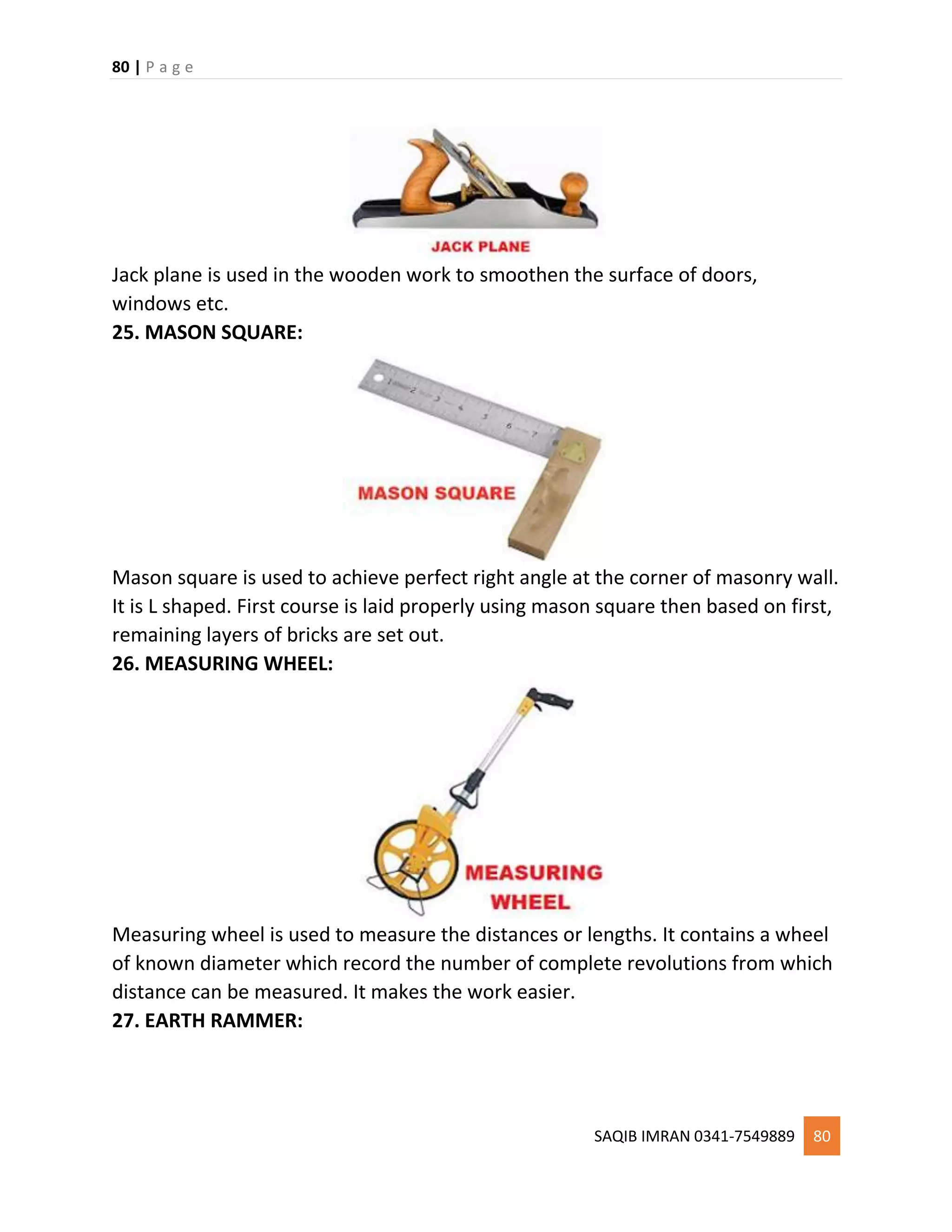 80 | P a g e
SAQIB IMRAN 0341-7549889 80
Jack plane is used in the wooden work to smoothen the surface of doors,
windows etc.
25. MASON SQUARE:
Mason square is used to achieve perfect right angle at the corner of masonry wall.
It is L shaped. First course is laid properly using mason square then based on first,
remaining layers of bricks are set out.
26. MEASURING WHEEL:
Measuring wheel is used to measure the distances or lengths. It contains a wheel
of known diameter which record the number of complete revolutions from which
distance can be measured. It makes the work easier.
27. EARTH RAMMER:
 