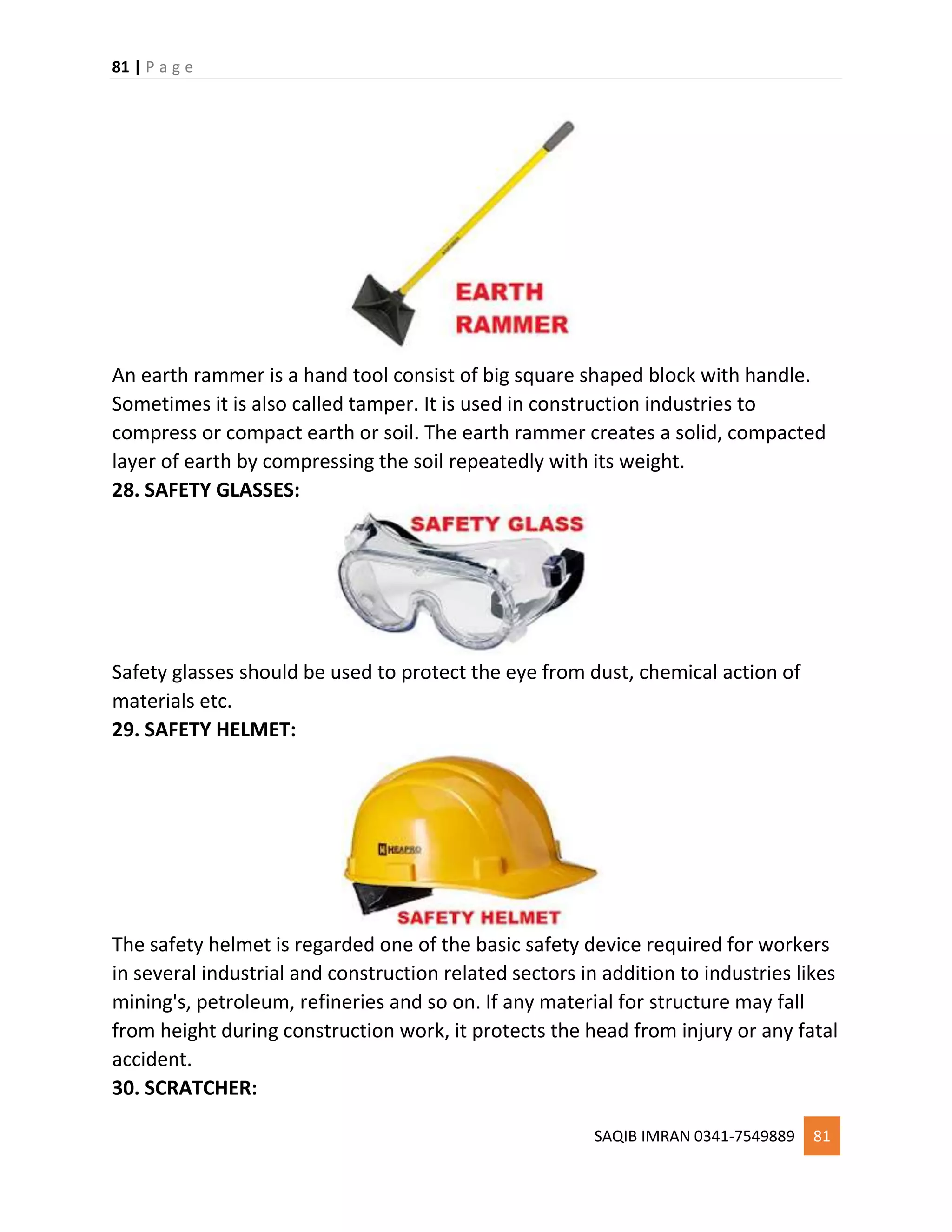 81 | P a g e
SAQIB IMRAN 0341-7549889 81
An earth rammer is a hand tool consist of big square shaped block with handle.
Sometimes it is also called tamper. It is used in construction industries to
compress or compact earth or soil. The earth rammer creates a solid, compacted
layer of earth by compressing the soil repeatedly with its weight.
28. SAFETY GLASSES:
Safety glasses should be used to protect the eye from dust, chemical action of
materials etc.
29. SAFETY HELMET:
The safety helmet is regarded one of the basic safety device required for workers
in several industrial and construction related sectors in addition to industries likes
mining's, petroleum, refineries and so on. If any material for structure may fall
from height during construction work, it protects the head from injury or any fatal
accident.
30. SCRATCHER:
 